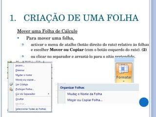 CRIAÇÃO DE UMA FOLHA Mover uma Folha de Cálculo Para mover uma folha,  activar o menu de atalho (botão direito do rato) relativo às folhas e escolher  Mover ou Copiar  (com o botão esquerdo do rato).  (2) ou clicar no separador e arrastá-lo para o sítio pretendido.   