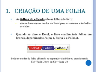 CRIAÇÃO DE UMA FOLHA As  folhas de cálculo  são as folhas do livro:  são os documentos usados no Excel para armazenar e trabalhar os dados.  Quando se abre o Excel, o livro contém três folhas em branco, denominadas Folha 1, Folha 2 e Folha 3.  Pode-se mudar de folha clicando no separador da folha ou pressionando Ctrl+Page Down ou Ctrl+Page Up 