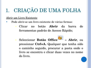 CRIAÇÃO DE UMA FOLHA Abrir um Livro Existente Pode abrir-se um livro existente de várias formas: Clicar no botão  Abrir  da barra de ferramentas padrão de Acesso Rápido; Seleccionar  Botão Office  – Abrir , ou pressionar  Ctrl+A.  Qualquer que tenha sido o caminho seguido, procurar a pasta onde o livro se encontra e clicar duas vezes no nome do livro. 