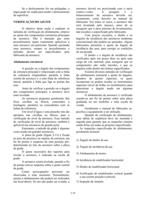 2-10
Se o deslocamento for em polegadas, a
régua pode ser usada para medir o deslocamento
da superfície.
VERIFICAÇÃO DO AJUSTE
O objetivo desta seção é explanar os
métodos de verificação do alinhamento, relativo
ao ajuste dos componentes estruturais principais
da aeronave. Não é intenção que estes
procedimentos sejam exatamente aplicáveis a
uma aeronave em particular. Quando ajustando
uma aeronave, sempre os procedimentos e
métodos devem ser especificados pelo
fabricante da aeronave.
Alinhamento estrutural
A posição ou o ângulo dos componentes
da estrutura principal é relacionado com a linha
de referência longitudinal, paralela à linha
central da aeronave e a uma linha de referência
lateral, paralela a linha que liga as pontas das
asas.
Antes de verificar a posição ou o ângulo
dos componentes principais, a aeronave deve
estar nivelada.
As aeronaves pequenas geralmente têm
fixos cavilhas ou blocos, conectados a
fuselagem, paralelos ou coincidentes com as
linhas de referência.
Um nível d’água e uma prancha reta são
apoiados nas cavilhas ou blocos, para a
verificação do nível da aeronave. Esse método
de verificação de nível da aeronave, também é
aplicável nas aeronaves de grande porte.
Entretanto, o método da grade é algumas
vezes usado em grandes aeronaves.
A placa de grade (figura 2-11) é fixada
no piso da aeronave ou suporte da estrutura, um
fio de prumo é suspenso de uma posição pré-
determinada no teto da aeronave sobre a placa
de grade.
O ajuste necessário dos suportes para
nivelar a aeronave, é indicado na escala da
grade.
A aeronave estará nivelada, quando o fio
de prumo estiver suspenso sobre o ponto central
da grade.
Certas preocupações precisam ser
observadas a todo momento. Normalmente,
ajustes e alinhamentos não podem ser realizados
em local aberto. Se isto não puder ser evitado, a
aeronave deverá ser posicionada com o nariz
contra o vento. A pesagem e o
balanceamento da aeronave deverão ser,
exatamente, como descrito no manual do
fabricante. Em todos os casos, a aeronave não
será levantada pelo macaco, antes de se
assegurar que o peso máximo de levantamento,
não excedeu o especificado pelo fabricante.
Com poucas exceções, o diedro e os
ângulos de incidência das aeronaves modernas
convencionais não podem ser ajustados. Alguns
fabricantes permitem o ajuste do ângulo de
incidência das asas, para corrigir as condições
de asa pesada.
O diedro e o ângulo de incidência são
verificados após um pouso duro ou após uma
carga de vôo anormal, para assegurar que os
componentes não estão torcidos, e que os
ângulos estão dentro dos limites especificados.
Existem diversos métodos de verificação
do alinhamento estrutural e ajuste de ângulos.
Quadros de ajustes especiais, os quais
incorporam ou podem receber os instrumentos
especiais (nível de bolha ou inclinômetro) para
determinar o ângulo usado em algumas
aeronaves.
O alinhamento da aeronave é verificado
usando-se um fio de prumo sobre uma placa
graduada ou um teodolito e uma escala de
visada.
Geralmente o manual do fabricante es-
pecifica o equipamento a ser utilizado.
Quando da verificação do alinhamento,
uma tabela de seqüência deve ser montada e
seguida para garantir que as inspeções estejam
sendo feitas em todas as posições especificadas.
As inspeções especificadas de alinhamento,
geralmente incluem:
1) Ângulo do diedro da asa.
2) Ângulo de incidência da asa.
3) Alinhamento do motor.
4) Incidência do estabilizador horizontal.
5) Diedro do estabilizador horizontal.
6) Verificação do estabilizador vertical quando
a sua correta posição (vertical).
7) Inspeção de simetria
 