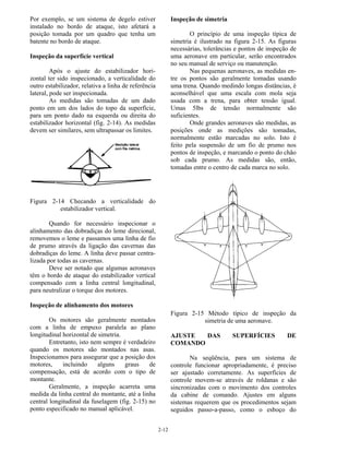 2-12
Por exemplo, se um sistema de degelo estiver
instalado no bordo de ataque, isto afetará a
posição tomada por um quadro que tenha um
batente no bordo de ataque.
Inspeção da superfície vertical
Após o ajuste do estabilizador hori-
zontal ter sido inspecionado, a verticalidade do
outro estabilizador, relativa a linha de referência
lateral, pode ser inspecionada.
As medidas são tomadas de um dado
ponto em um dos lados do topo da superfície,
para um ponto dado na esquerda ou direita do
estabilizador horizontal (fig. 2-14). As medidas
devem ser similares, sem ultrapassar os limites.
Figura 2-14 Checando a verticalidade do
estabilizador vertical.
Quando for necessário inspecionar o
alinhamento das dobradiças do leme direcional,
removemos o leme e passamos uma linha de fio
de prumo através da ligação das cavernas das
dobradiças do leme. A linha deve passar centra-
lizada por todas as cavernas.
Deve ser notado que algumas aeronaves
têm o bordo de ataque do estabilizador vertical
compensado com a linha central longitudinal,
para neutralizar o torque dos motores.
Inspeção de alinhamento dos motores
Os motores são geralmente montados
com a linha de empuxo paralela ao plano
longitudinal horizontal de simetria.
Entretanto, isto nem sempre é verdadeiro
quando os motores são montados nas asas.
Inspecionamos para assegurar que a posição dos
motores, incluindo alguns graus de
compensação, está de acordo com o tipo de
montante.
Geralmente, a inspeção acarreta uma
medida da linha central do montante, até a linha
central longitudinal da fuselagem (fig. 2-15) no
ponto especificado no manual aplicável.
Inspeção de simetria
O princípio de uma inspeção típica de
simetria é ilustrado na figura 2-15. As figuras
necessárias, tolerâncias e pontos de inspeção de
uma aeronave em particular, serão encontrados
no seu manual de serviço ou manutenção.
Nas pequenas aeronaves, as medidas en-
tre os pontos são geralmente tomadas usando
uma trena. Quando medindo longas distâncias, é
aconselhável que uma escala com mola seja
usada com a trena, para obter tensão igual.
Umas 5lbs de tensão normalmente são
suficientes.
Onde grandes aeronaves são medidas, as
posições onde as medições são tomadas,
normalmente estão marcadas no solo. Isto é
feito pela suspensão de um fio de prumo nos
pontos de inspeção, e marcando o ponto do chão
sob cada prumo. As medidas são, então,
tomadas entre o centro de cada marca no solo.
Figura 2-15 Método típico de inspeção da
simetria de uma aeronave.
AJUSTE DAS SUPERFÍCIES DE
COMANDO
Na seqüência, para um sistema de
controle funcionar apropriadamente, é preciso
ser ajustado corretamente. As superfícies de
controle movem-se através de roldanas e são
sincronizadas com o movimento dos controles
da cabine de comando. Ajustes em alguns
sistemas requerem que os procedimentos sejam
seguidos passo-a-passo, como o esboço do
 