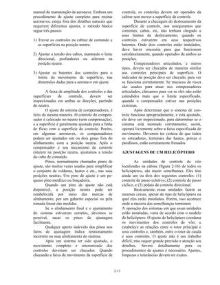 2-13
manual de manutenção da aeronave. Embora um
procedimento de ajuste completo para muitas
aeronaves, esteja fora dos detalhes naturais que
requerem diferentes ajustes, o método básico
segue três passos:
1) Travar os controles na cabine de comando e
as superfícies na posição neutra.
2) Ajustar a tensão dos cabos, mantendo o leme
direcional, profundores ou ailerons na
posição neutra.
3) Ajustar os batentes dos controles para o
limite do movimento da superfície, nas
dimensões dadas para a aeronave em ajuste.
A faixa de amplitude dos controles e das
superfícies de controle, devem ser
inspecionadas em ambas as direções, partindo
do neutro.
O ajuste do sistema de compensadores, é
feito da mesma maneira. O controle do compen-
sador é colocado no neutro (sem compensação),
e a superfície é geralmente ajustada para a linha
de fluxo com a superfície de controle. Porém,
em algumas aeronaves, os compensadores
podem ser ajustados um ou dois graus fora do
alinhamento, com a posição neutra. Após o
compensador e seu mecanismo de controle
estarem na posição neutra, ajustamos a tensão
do cabo de comando.
Pinos, normalmente chamados pinos de
ajuste, são muitas vezes usados para simplificar
o conjunto de roldanas, hastes e etc., nas suas
posições neutras. Um pino de ajuste é um pe-
queno pino metálico ou braçadeira.
Quando um pino de ajuste não está
disponível, a posição neutra pode ser
estabelecida por meio das marcas de
alinhamento, por um gabarito especial ou pela
tomada linear das medidas.
Se o alinhamento final e o ajustamento
do sistema estiverem corretos, devemos se
possível, sacar os pinos de ajustagem
facilmente.
Qualquer aperto indevido dos pinos nos
furos de ajustagem indica tensionamento
incorreto ou mau alinhamento do sistema.
Após um sistema ter sido ajustado, o
movimento completo e sincronizado dos
controles deveriam ser checados. Quando
checando a faixa de movimento da superfície de
controle, os controles devem ser operados da
cabine sem mover a superfície de controle.
Durante a checagem do deslocamento da
superfície de controle, nos asseguramos que
correntes, cabos, etc, não tenham chegado a
seus limites de deslocamento, quando os
controles estiverem em seus respectivos
batentes. Onde dois controles estão instalados,
deve haver sincronia para que funcionem
satisfatoriamente, quando operados de ambos as
posições.
Compensadores articulados, e outros
tipos, devem ser checados de maneira similar
aos controles principais de superfície. O
indicador de posição deve ser checado, para ver
se funciona corretamente. Se macacos de rosca
são usados para atuar nos compensadores
articulados, checamos para ver se eles não estão
estendidos mais que o limite especificado,
quando o compensador estiver nas posições
extremas.
Após determinar que o sistema de con-
trole funciona apropriadamente, e está ajustado,
ele deve ser inspecionado, para determinar se o
sistema está montado corretamente; assim,
operará livremente sobre a faixa especificada de
movimento. Devemos ter certeza de que todos
os esticadores, terminais das hastes, porcas e
parafusos, estão corretamente frenados.
AJUSTAGENS DE UM HELICÓPTERO
As unidades de controle de vôo
localizadas na cabine (figura 2-16) de todos os
helicópteros, são muito semelhantes. Eles têm
ainda um ou dois dos seguintes controles: (1)
controle de passo coletivo; (2) controle de passo
cíclico; e (3) pedais de controle direcional.
Basicamente, essas unidades fazem as
mesmas coisas, apesar do tipo de helicóptero na
qual eles estão instalados. Porém, isso acontece
onde a maioria das semelhanças terminam.
A operação dos sistemas em que essas unidades
estão instaladas, varia de acordo com o modelo
do helicóptero. O ajuste do helicóptero coordena
os movimentos dos controles de vôo, e
estabelece as relações entre o rotor principal e
seus controles e, também, entre o rotor de cauda
e seus controles. O ajuste não é um trabalho
difícil, mas requer grande precisão e atenção aos
detalhes. Severo detalhamento para os
procedimentos de ajustes é necessário. Ajustes,
limpezas e tolerâncias devem ser exatos.
 