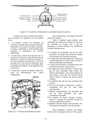 2-14
Figura 2-16 Controles do helicóptero e a principal função de cada um.
Os ajustes de vários sistemas de controle
de vôo podem ser separados em três grandes
itens:
1. - O primeiro consiste da colocação do
sistema de controle numa posição particular,
mantendo-o na posição com pinos, grampos,
ou guias; e ajustando as várias ligações para
consertar o componente de controle
imobilizado.
2. - O item dois, consiste da colocação das su-
perfícies de controle na específica posição de
referência: usando um ajuste guia (figura 2-
73), um transferidor de precisão, ou um nível
de bolha de ar, para checar a diferença entre
a superfície de controle e uma superfície fixa
na aeronave.
3. - O item três, consiste em ajustar a faixa má-
xima de deslocamento dos vários
componentes.
Figura 2-17 Um típico transferidor de ajuste.
Esse ajuste limita o movimento físico do
sistema de controle.
Após o completo ajuste estático, uma
verificação do sistema de controle de vôo deve
ser realizada, de acordo com o tipo de
helicóptero e sistema afetado, mas usualmente
incluem determinar que:
1) A direção do movimento das pás do rotor
principal e de cauda está correta em relação
ao movimento dos controles do piloto.
2) As operações interconectadas dos sistemas de
controle (potência do motor e passo coletivo)
estão coordenadas corretamente.
3) A faixa de movimento e a posição neutra dos
controles dos pilotos estão corretas.
4) Os ângulos de passo máximo e mínimo das
pás do rotor principal, estão dentro dos
limites especificados. Isto inclui cheques de
para frente e para trás (for-and-aft), passo
cíclico lateral e ângulos das pás do passo
coletivo.
5) A trajetória das pás do rotor principal está
correta.
6) No caso de aeronave multirotora, o ajuste e
movimento das pás do rotor estão
sincronizados.
7) Quando compensadores são instalados nas
pás do rotor principal, eles estão
corretamente ajustados.
8) Os ângulos de passo máximo, mínimo,
neutro, e o ângulo de inclinação das pás do
rotor de cauda estão corretos.
9) Quando controles duplos são fornecidos, eles
funcionam corretamente e em sincronismo.
Para completar os ajustes, um cheque
total de todas as ligações deve ser feito, garan-
 