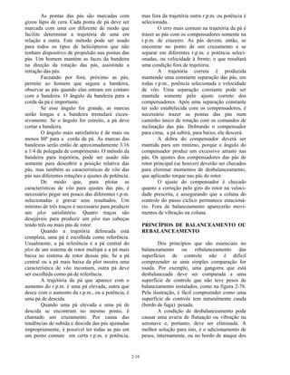 2-16
As pontas das pás são marcadas com
gizou lápis de cera. Cada ponta de pá deve ser
marcada com uma cor diferente de modo que
facilite determinar a trajetória de uma em
relação a outra. Este método pode ser usado
para todos os tipos de helicópteros que não
tenham dispositivo de propulsão nas pontas das
pás. Um homem mantém as faces da bandeira
na direção da rotação das pás, assistindo a
retração das pás.
Faceando por fora, próximo as pás,
permite ao homem que segura a bandeira,
observar as pás quando elas entram em contato
com a bandeira. O ângulo da bandeira para a
corda da pá é importante.
Se esse ângulo for grande, as marcas
serão longas e a bandeira tremulará exces-
sivamente. Se o ângulo for estreito, a pá deve
cortar a bandeira.
O ângulo mais satisfatório é de mais ou
menos 80º para a corda da pá. As marcas das
bandeiras serão então de aproximadamente 3/16
a 1/4 de polegada de comprimento. O método da
bandeira para trajetória, pode ser usado não
somente para descobrir a posição relativa das
pás, mas também as características de vôo das
pás nas diferentes rotações e ajustes de potência.
De modo que, para plotar as
características de vôo para ajustes das pás, é
necessário pegar um pouco das diferentes r.p.m.
selecionadas e gravar seus resultados. Um
mínimo de três traços é necessário para produzir
um plot satisfatório. Quatro traços são
desejáveis para produzir um plot nas cabeças
tendo três ou mais pás de rotor.
Quando a trajetória delineada está
completa, uma pá é escolhida como referência.
Usualmente, a pá referência é a pá central do
plot de um sistema de rotor multipá e a pá mais
baixa no sistema de rotor dessas pás. Se a pá
central ou a pá mais baixa da plot mostra uma
característica de vôo incomum, outra pá deve
ser escolhida como pá de referência.
A trajetória da pá que aparece com o
aumento do r.p.m. é uma pá elevada, outra que
desce com o aumento da r.p.m., ou a potência, é
uma pá de descida.
Quando uma pá elevada e uma pá de
descida se encontram no mesmo ponto, é
chamado um cruzamento. Por causa das
tendências de subida e descida das pás ajustadas
impropriamente, é possível ter todas as pás em
um ponto comum em certa r.p.m. e potência,
mas fora da trajetória outra r.p.m. ou potência é
selecionada.
O erro mais comum na trajetória da pá é
trazer as pás com os compensadores somente na
r.p.m. de cruzeiro. As pás devem, então, se
encontrar no ponto de um cruzamento e se
separar em diferentes r.p.m. e potência seleci-
onadas, ou velocidade à frente; o que resultará
uma condição fora de trajetória.
A trajetória correta é produzida
mantendo uma constante separação das pás, em
todas r.p.m., potência selecionada e velocidade
de vôo. Uma separação constante pode ser
mantida somente pelo ajuste correto dos
compensadores. Após uma separação constante
ter sido estabelecida com os compensadores, é
necessário trazer as pontas das pás num
caminho único de rotação com os comandos de
inclinação das pás. Dobrando o compensador
para cima, a pá subirá, para baixo, ela descerá.
A dobra do compensador deverá ser
mantida para um mínimo, porque o ângulo do
compensador produz um excessivo arrasto nas
pás. Os ajustes dos compensadores das pás de
rotor principal (se houver) deverão ser checados
para eliminar momentos de desbalanceamento,
que aplicarão torque nas pás do rotor.
O ajuste do compensador é checado
quanto a correção pelo giro do rotor na veloci-
dade prescrita, e assegurando que a coluna do
controle do passo cíclico permanece estacioná-
rio. Fora de balanceamento aparecerão movi-
mentos de vibração na coluna.
PRINCÍPIOS DE BALANCEAMENTO OU
REBALANCEAMENTO
Dos princípios que são essenciais no
balanceamento ou rebalanceamento das
superfícies de controle não é difícil
compreender se uma simples comparação for
usada. Por exemplo, uma gangorra que está
desbalanceada deve ser comparada a uma
superfície de controle que não teve pesos de
balanceamento instalados, como na figura 2-76.
Pela ilustração, é fácil compreender como uma
superfície de controle tem naturalmente cauda
(bordo de fuga) pesada.
A condição de desbalanceamento pode
causar uma avaria de flutuação ou vibração na
aeronave e, portanto, deve ser eliminada. A
melhor solução para isto, é o adicionamento de
pesos, internamente, ou no bordo de ataque dos
 