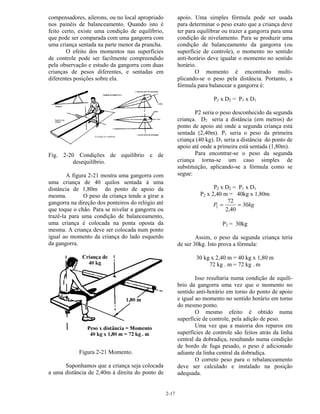 2-17
compensadores, ailerons, ou no local apropriado
nos painéis de balanceamento. Quando isto é
feito certo, existe uma condição de equilíbrio,
que pode ser comparada com uma gangorra com
uma criança sentada na parte menor da prancha.
O efeito dos momentos nas superfícies
de controle pode ser facilmente compreendido
pela observação e estudo da gangorra com duas
crianças de pesos diferentes, e sentadas em
diferentes posições sobre ela.
Fig. 2-20 Condições de equilíbrio e de
desequilíbrio.
A figura 2-21 mostra uma gangorra com
uma criança de 40 quilos sentada à uma
distância de 1,80m do ponto de apoio da
mesma. O peso da criança tende a girar a
gangorra na direção dos ponteiros do relógio até
que toque o chão. Para se nivelar a gangorra ou
trazê-la para uma condição de balanceamento,
uma criança é colocada na ponta oposta da
mesma. A criança deve ser colocada num ponto
igual ao momento da criança do lado esquerdo
da gangorra.
Figura 2-21 Momento.
Suponhamos que a criança seja colocada
a uma distância de 2,40m à direita do ponto de
apoio. Uma simples fórmula pode ser usada
para determinar o peso exato que a criança deve
ter para equilibrar ou trazer a gangorra para uma
condição de nivelamento. Para se produzir uma
condição de balanceamento da gangorra (ou
superfície de controle), o momento no sentido
anti-horário deve igualar o momento no sentido
horário.
O momento é encontrado multi-
plicando-se o peso pela distância. Portanto, a
fórmula para balancear a gangorra é:
P2 x D2 = P1 x D1
P2 seria o peso desconhecido da segunda
criança. D2 seria a distância (em metros) do
ponto de apoio até onde a segunda criança está
sentada (2,40m). P1 seria o peso da primeira
criança (40 kg). D1 seria a distância do ponto de
apoio até onde a primeira está sentada (1,80m).
Para encontrar-se o peso da segunda
criança torna-se um caso simples de
substituição, aplicando-se a fórmula como se
segue:
P2 x D2 = P1 x D1
P2 x 2,40 m = 40kg x 1,80m
kgP 30
40,2
72
2 ==
P2 = 30kg
Assim, o peso da segunda criança teria
de ser 30kg. Isto prova a fórmula:
30 kg x 2,40 m = 40 kg x 1,80 m
72 kg . m = 72 kg . m
Isso resultaria numa condição de equilí-
brio da gangorra uma vez que o momento no
sentido anti-horário em torno do ponto de apoio
e igual ao momento no sentido horário em torno
do mesmo ponto.
O mesmo efeito é obtido numa
superfície de controle, pela adição de peso.
Uma vez que a maioria dos reparos em
superfícies de controle são feitos atrás da linha
central da dobradiça, resultando numa condição
de bordo de fuga pesado, o peso é adicionado
adiante da linha central da dobradiça.
O correto peso para o rebalanceamento
deve ser calculado e instalado na posição
adequada.
 