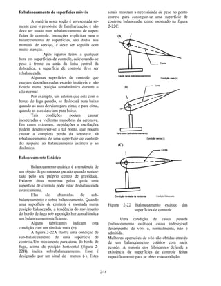 2-18
Rebalanceamento de superfícies móveis
A matéria nesta seção é apresentada so-
mente com o propósito de familiarização, e não
deve ser usado num rebalanceamento de super-
fícies de controle. Instruções explícitas para o
balanceamento de superfícies, são dadas nos
manuais de serviço, e deve ser seguida com
muito atenção.
Após reparos feitos a qualquer
hora em superfícies de controle, adicionando-se
peso à frente ou atrás da linha central da
dobradiça, a superfície de controle deve ser
rebalanceada.
Algumas superfícies de controle que
estejam desbalanceadas estarão instáveis e não
ficarão numa posição aerodinâmica durante o
vôo normal.
Por exemplo, um aileron que está com o
bordo de fuga pesado, se deslocará para baixo
quando as asas desviam para cima; e para cima,
quando as asas desviam para baixo.
Tais condições podem causar
inesperadas e violentas manobras da aeronave.
Em casos extremos, trepidações e oscilações
podem desenvolver-se a tal ponto, que podem
causar a completa perda da aeronave. O
rebalanceamento de uma superfície de controle
diz respeito ao balanceamento estático e ao
dinâmico.
Balanceamento Estático
Balanceamento estático é a tendência de
um objeto de permanecer parado quando susten-
tado pelo seu próprio centro de gravidade.
Existem duas maneiras pelas quais uma
superfície de controle pode estar desbalanceada
estaticamente.
Elas são chamadas de sub-
balanceamento e sobre-balanceamento. Quando
uma superfície de controle é montada numa
posição balanceada, a tendência do movimento
do bordo de fuga sob a posição horizontal indica
um balanceamento deficiente.
Alguns fabricantes indicam esta
condição com um sinal de mais (+).
A figura 2-22A ilustra uma condição de
sub-balanceamento de uma superfície de
controle.Um movimento para cima, do bordo de
fuga, acima da posição horizontal (figura 2-
22B), indica sobrebalanceamento. Esse é
designado por um sinal de menos (-). Estes
sinais mostram a necessidade de peso no ponto
correto para conseguir-se uma superfície de
controle balanceada, como mostrado na figura
2-22C.
Figura 2-22 Balanceamento estático das
superfícies de controle
Uma condição de cauda pesada
(balanceamento estático) causa indesejável
desempenho de vôo, e, normalmente, não é
admitida.
Melhores operações de vôo são obtidas através
de um balanceamento estático com nariz
pesado. A maioria dos fabricantes defende a
existência de superfícies de controle feitas
especificamente para se obter esta condição.
 