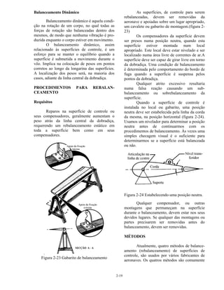 2-19
Balanceamento Dinâmico
Balanceamento dinâmico é aquela condi-
ção na rotação de um corpo, no qual todas as
forças de rotação são balanceadas dentro dos
mesmos, de modo que nenhuma vibração é pro-
duzida enquanto o corpo estiver em movimento.
O balanceamento dinâmico, assim
relacionado às superfícies de controle, é um
esforço para se manter o equilíbrio quando a
superfície é submetida a movimento durante o
vôo. Implica na colocação de pesos em pontos
corretos ao longo da longarina das superfícies.
A localização dos pesos será, na maioria dos
casos, adiante da linha central da dobradiça.
PROCEDIMENTOS PARA REBALAN-
CEAMENTO
Requisitos
Reparos na superfície de controle ou
seus compensadores, geralmente aumentam o
peso atrás da linha central da dobradiça,
requerendo um rebalanceamento estático em
toda a superfície bem como em seus
compensadores.
.
Figura 2-23 Gabarito de balanceamento
As superfícies, de controle para serem
rebalanceadas, devem ser removidas da
aeronave e apoiadas sobre um lugar apropriado,
um cavalete ou gabarito de montagem.(figura 2-
23)
Os compensadores da superfície devem
ser presos numa posição neutra, quando esta
superfície estiver montada num local
apropriado. Este local deve estar nivelado e ser
localizado numa área livre de correntes de ar.A
superfície deve ser capaz de girar livre em torno
da dobradiça. Uma condição de balanceamento
é determinada pelo comportamento do bordo de
fuga quando a superfície é suspensa pelos
pontos da dobradiça.
Qualquer atrito excessivo resultaria
numa falsa reação causando um sub-
balanceamento ou sobrebalanceamento da
superfície.
Quando a superfície de controle é
instalada no local ou gabarito, uma posição
neutra deve ser estabelecida pela linha da corda
da mesma, na posição horizontal (figura 2-24).
Usamos um nivelador para determinar a posição
neutra antes de continuarmos com os
procedimentos de balanceamento. Às vezes uma
simples checagem visual é o suficiente para
determinarmos se a superfície está balanceada
ou não.
Figura 2-24 Estabelecendo uma posição neutra.
Qualquer compensador, ou outras
montagens que permaneçam na superfície
durante o balanceamento, devem estar nos seus
devidos lugares. Se qualquer das montagens ou
partes precisarem ser removidas antes do
balanceamento, devem ser removidas.
MÉTODOS
Atualmente, quatro métodos de balance-
amento (rebalanceamento) de superfícies de
controle, são usados por vários fabricantes de
aeronaves. Os quatros métodos são comumente
 