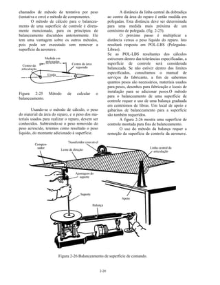 2-20
chamados de método de tentativa por peso
(tentativa e erro) e método de componentes.
O método de cálculo para o balancea-
mento de uma superfície de controle é direta-
mente mencionado, para os princípios de
balanceamento discutidos anteriormente. Ele
tem uma vantagem sobre os outros métodos,
pois pode ser executado sem remover a
superfície da aeronave.
Figura 2-25 Método de calcular o
balanceamento.
Usando-se o método de cálculo, o peso
do material da área do reparo, e o peso dos ma-
teriais usados para realizar o reparo, devem ser
conhecidos. Subtraindo-se o peso removido do
peso acrescido, teremos como resultado o peso
líquido, do montante adicionado à superfície.
A distância da linha central da dobradiça
ao centro da área do reparo é então medida em
polegadas. Esta distância deve ser determinada
para uma medida mais próxima de um
centésimo de polegada. (fig. 2-25).
O próximo passo é multiplicar a
distância versus o peso líquido do reparo. Isto
resultará resposta em POL-LBS (Polegadas-
Libras).
Se as POL-LBS resultantes dos cálculos
estiverem dentro das tolerâncias especificadas, a
superfície de controle será considerada
balanceada. Se não estiver dentro dos limites
especificados, consultamos o manual de
serviços do fabricante, a fim de sabermos
quantos pesos são necessários, materiais usados
para pesos, desenhos para fabricação e locais de
instalação para se adicionar pesos.O método
para o balanceamento de uma superfície de
controle requer o uso de uma balança graduada
em centésimos de libras. Um local de apoio e
gabaritos de balanceamento para a superfície
são também requeridos.
A figura 2-26 mostra uma superfície de
controle montada para fins de balanceamento.
O uso do método da balança requer a
remoção da superfície de controle da aeronave.
Figura 2-26 Balanceamento de superfície de comando.
 