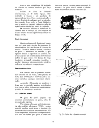 2-3
Para as altas velocidades foi projetado
um sistema de controle auxiliado por força
hidráulica.
Sistema de cabos de comando
convencionais, ou de hastes rígidas, estão
instalados e fixados a um quadrante de
transmissão de força. Com o sistema ativado, o
esforço do piloto é usado para abrir as válvulas,
direcionando, desse modo, o fluido hidráulico
para os atuadores, os quais estão conectados às
superfícies de controle por hastes de comando.
Os atuadores movem as superfícies de
controle para a condição de vôo desejada. O
esforço inverso move a superfície de controle na
direção oposta.
Controle manual
O sistema de controle da cabine é conec-
tado por uma haste através do quadrante de
transmissão de força ao sistema de controle do
atuador. Durante a operação manual, o esforço
do piloto é transmitido ao manche, e, por
ligações diretas a superfícies de controle. Os
aviões que não têm sistema de reversão manual
podem ter pelo menos três fontes de força
hidráulica: principal, secundária (standby) e
auxiliar. Alguns ou todos os controles primários
podem ser operados por esses sistemas.
Trava dos comandos
Um came no eixo do quadrante de con-
trole encaixa em um rolete, sobre pressão de
mola, para neutralizar os controles com o sis-
tema hidráulico desligado (aeronave estacio-
nada).
A pressão é bloqueada nos atuadores e
desde que os controles estejam neutralizados
pelo came e rolete, nenhum movimento das su-
perfícies de controle será permitido.
GUIAS DOS CABOS
Os guias dos cabos (figuras 2-3)
consistem primariamente de guias, selos de
pressurização, e polias.
Um guia de cabo pode ser feito de mate-
rial não metálico, tal como o FENOL, ou um
material metálico macio como o alumínio. Os
guias envolvem o cabo na sua passagem por ori-
fícios em paredes, ou qualquer outra parte metá-
lica. Eles são usados para guiar os cabos em
linha reta, através, ou entre partes estruturais da
aeronave. Os guias nunca alteram o alinha-
mento do cabo mais do que 3º da linha reta.
Fig. 2-3 Guias dos cabos de comando.
 