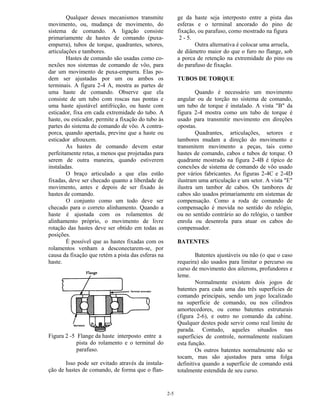 2-5
Qualquer desses mecanismos transmite
movimento, ou, mudança de movimento, do
sistema de comando. A ligação consiste
primariamente de hastes de comando (puxa-
empurra), tubos de torque, quadrantes, setores,
articulações e tambores.
Hastes de comando são usadas como co-
nexões nos sistemas de comando de vôo, para
dar um movimento de puxa-empurra. Elas po-
dem ser ajustadas por um ou ambos os
terminais. A figura 2-4 A, mostra as partes de
uma haste de comando. Observe que ela
consiste de um tubo com roscas nas pontas e
uma haste ajustável antifricção, ou haste com
esticador, fixa em cada extremidade do tubo. A
haste, ou esticador, permite a fixação do tubo às
partes do sistema de comando de vôo. A contra-
porca, quando apertada, previne que a haste ou
esticador afrouxem.
As hastes de comando devem estar
perfeitamente retas, a menos que projetadas para
serem de outra maneira, quando estiverem
instaladas.
O braço articulado a que elas estão
fixadas, deve ser checado quanto a liberdade de
movimento, antes e depois de ser fixado às
hastes de comando.
O conjunto como um todo deve ser
checado para o correto alinhamento. Quando a
haste é ajustada com os rolamentos de
alinhamento próprio, o movimento de livre
rotação das hastes deve ser obtido em todas as
posições.
É possível que as hastes fixadas com os
rolamentos venham a desconectarem-se, por
causa da fixação que retém a pista das esferas na
haste.
Figura 2 -5 Flange da haste interposto entre a
pista do rolamento e o terminal do
parafuso.
Isso pode ser evitado através da instala-
ção de hastes de comando, de forma que o flan-
ge da haste seja interposto entre a pista das
esferas e o terminal ancorado do pino de
fixação, ou parafuso, como mostrado na figura
2 - 5.
Outra alternativa é colocar uma arruela,
de diâmetro maior do que o furo no flange, sob
a porca de retenção na extremidade do pino ou
do parafuso de fixação.
TUBOS DE TORQUE
Quando é necessário um movimento
angular ou de torção no sistema de comando,
um tubo de torque é instalado. A vista "B" da
figura 2-4 mostra como um tubo de torque é
usado para transmitir movimento em direções
opostas.
Quadrantes, articulações, setores e
tambores mudam a direção do movimento e
transmitem movimento a peças, tais como
hastes de comando, cabos e tubos de torque. O
quadrante mostrado na figura 2-4B é típico de
conexões de sistema de comando de vôo usado
por vários fabricantes. As figuras 2-4C e 2-4D
ilustram uma articulação e um setor. A vista "E"
ilustra um tambor de cabos. Os tambores de
cabos são usados primariamente em sistemas de
compensação. Como a roda de comando de
compensação é movida no sentido do relógio,
ou no sentido contrário ao do relógio, o tambor
enrola ou desenrola para atuar os cabos do
compensador.
BATENTES
Batentes ajustáveis ou não (o que o caso
requeira) são usados para limitar o percurso ou
curso de movimento dos ailerons, profundores e
leme.
Normalmente existem dois jogos de
batentes para cada uma das três superfícies de
comando principais, sendo um jogo localizado
na superfície de comando, ou nos cilindros
amortecedores, ou como batentes estruturais
(figura 2-6), e outro no comando da cabine.
Qualquer destes pode servir como real limite de
parada. Contudo, aqueles situados nas
superfícies de controle, normalmente realizam
esta função.
Os outros batentes normalmente não se
tocam, mas são ajustados para uma folga
definitiva quando a superfície de comando está
totalmente estendida de seu curso.
 