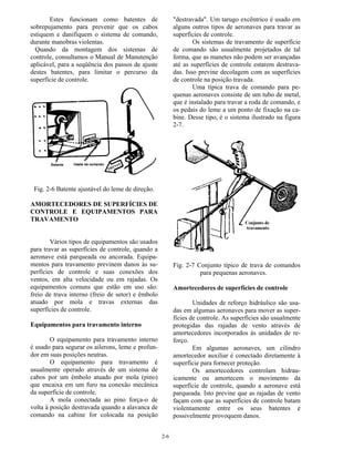 2-6
Estes funcionam como batentes de
sobrepujamento para prevenir que os cabos
estiquem e danifiquem o sistema de comando,
durante manobras violentas.
Quando da montagem dos sistemas de
controle, consultamos o Manual de Manutenção
aplicável, para a seqüência dos passos de ajuste
destes batentes, para limitar o percurso da
superfície de controle.
Fig. 2-6 Batente ajustável do leme de direção.
AMORTECEDORES DE SUPERFÍCIES DE
CONTROLE E EQUIPAMENTOS PARA
TRAVAMENTO
Vários tipos de equipamentos são usados
para travar as superfícies de controle, quando a
aeronave está parqueada ou ancorada. Equipa-
mentos para travamento previnem danos às su-
perfícies de controle e suas conexões dos
ventos, em alta velocidade ou em rajadas. Os
equipamentos comuns que estão em uso são:
freio de trava interno (freio de setor) e êmbolo
atuado por mola e travas externas das
superfícies de controle.
Equipamentos para travamento interno
O equipamento para travamento interno
é usado para segurar os ailerons, leme e profun-
dor em suas posições neutras.
O equipamento para travamento é
usualmente operado através de um sistema de
cabos por um êmbolo atuado por mola (pino)
que encaixa em um furo na conexão mecânica
da superfície de controle.
A mola conectada ao pino força-o de
volta à posição destravada quando a alavanca de
comando na cabine for colocada na posição
"destravada". Um tarugo excêntrico é usado em
alguns outros tipos de aeronaves para travar as
superfícies de controle.
Os sistemas de travamento de superfície
de comando são usualmente projetados de tal
forma, que as manetes não podem ser avançadas
até as superfícies de controle estarem destrava-
das. Isso previne decolagem com as superfícies
de controle na posição travada.
Uma típica trava de comando para pe-
quenas aeronaves consiste de um tubo de metal,
que é instalado para travar a roda de comando, e
os pedais do leme a um ponto de fixação na ca-
bine. Desse tipo, é o sistema ilustrado na figura
2-7.
Fig. 2-7 Conjunto típico de trava de comandos
para pequenas aeronaves.
Amortecedores de superfícies de controle
Unidades de reforço hidráulico são usa-
das em algumas aeronaves para mover as super-
fícies de controle. As superfícies são usualmente
protegidas das rajadas de vento através de
amortecedores incorporados às unidades de re-
forço.
Em algumas aeronaves, um cilindro
amortecedor auxiliar é conectado diretamente à
superfície para fornecer proteção.
Os amortecedores controlam hidrau-
icamente ou amortecem o movimento da
superfície de controle, quando a aeronave está
parqueada. Isto previne que as rajadas de vento
façam com que as superfícies de controle batam
violentamente entre os seus batentes e
possivelmente provoquem danos.
 