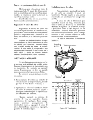 2-7
Travas externas das superfícies de controle
São travas com o formato de blocos de
madeira canelada. Os canais dos blocos encai-
xam-se em aberturas entre as superfícies de co-
mando e a estrutura da aeronave, travando as
superfícies na posição neutra.
Quando não estão em uso, essas travas
ficam estocadas dentro da aeronave.
Reguladores de tensão dos cabos
Reguladores de tensão dos cabos são
usados em alguns sistemas de controle de vôo,
porque existe uma considerável diferença na ex-
pansão da temperatura entre a estrutura de alu-
mínio das aeronaves, e os cabos de aço de con-
trole.
Algumas das grandes aeronaves incorpo-
ram reguladores de tensão nos sistemas de cabos
de controle para manterem, automaticamente
uma desejada tensão nos cabos. A unidade
consiste de uma mola de compressão e um
mecanismo de travamento, o qual permite que a
mola corrija a tensão do sistema somente
quando o sistema de cabos estiver em neutro.
AJUSTANDO A AERONAVE
As superfícies de controle devem mover-
se em uma certa distância da posição neutra.
Estes movimentos devem se sincronizados com
os movimentos dos controles da cabine.O
sistema de controles de vôo deve ser ajustado
para que estas condições possam ser obtidas.
De um modo geral, a ajustagem consiste
no seguinte:
1. Posicionamento do sistema de controles de
vôo em neutro, e temporariamente, travado
por meio de pinos de trava ou blocos; e
2. Ajustagem do curso das superfícies, tensão
dos cabos de comando, hastes de ligação, e
ajustagem dos batentes para as especificações
dos fabricantes das aeronaves.
Quando ajustando os sistemas de
controles de vôo, são necessários diversos
equipamentos de regulagem. Esses equipa-
mentos consistem principalmente de
tensiômetros, cartas de regulagem de tensão de
cabos, transferidores, acessórios de regulagem,
gabaritos de contorno e réguas.
Medição da tensão dos cabos
Para determinar a quantidade de tensão
de um cabo de comando, é usado um
tensiômetro. Quando sujeito a uma correta
manutenção, um tensiômetro tem uma precisão
de 98%.
A tensão do cabo é determinada pela
quantidade medida de força, necessária para
estica-lo entre dois blocos de aço endurecido,
chamados de bigornas. Um levantador, ou calço,
é pressionado contra o cabo, forçando-o a um
afastamento. Diversos fabricantes produzem
uma variedade de tensiômetros, sendo cada tipo
destinado a uma diferente espécie de cabo,
medida de cabos, ou diferentes tensões.
Um tipo de tensiômetro é ilustrado na
figura 2-8.
Figura 2-8 Tensiômetro.
 
