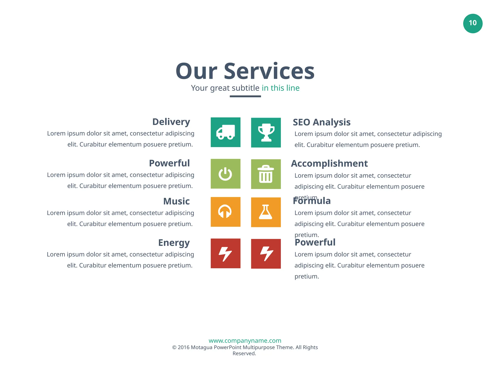 www.companyname.com
© 2016 Motagua PowerPoint Multipurpose Theme. All Rights
Reserved.
10
SEO Analysis
Lorem ipsum dolor sit amet, consectetur adipiscing
elit. Curabitur elementum posuere pretium.
Accomplishment
Lorem ipsum dolor sit amet, consectetur
adipiscing elit. Curabitur elementum posuere
pretium.
Formula
Lorem ipsum dolor sit amet, consectetur
adipiscing elit. Curabitur elementum posuere
pretium.
Powerful
Lorem ipsum dolor sit amet, consectetur
adipiscing elit. Curabitur elementum posuere
pretium.
Delivery
Lorem ipsum dolor sit amet, consectetur adipiscing
elit. Curabitur elementum posuere pretium.
Powerful
Lorem ipsum dolor sit amet, consectetur adipiscing
elit. Curabitur elementum posuere pretium.
Music
Lorem ipsum dolor sit amet, consectetur adipiscing
elit. Curabitur elementum posuere pretium.
Energy
Lorem ipsum dolor sit amet, consectetur adipiscing
elit. Curabitur elementum posuere pretium.
Our Services
Your great subtitle in this line
 