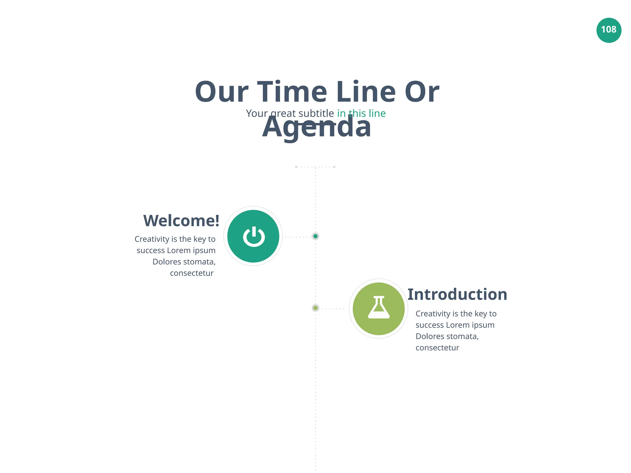 108
Welcome!
Creativity is the key to
success Lorem ipsum
Dolores stomata,
consectetur
Introduction
Creativity is the key to
success Lorem ipsum
Dolores stomata,
consectetur
Our Time Line Or
Agenda
Your great subtitle in this line
 