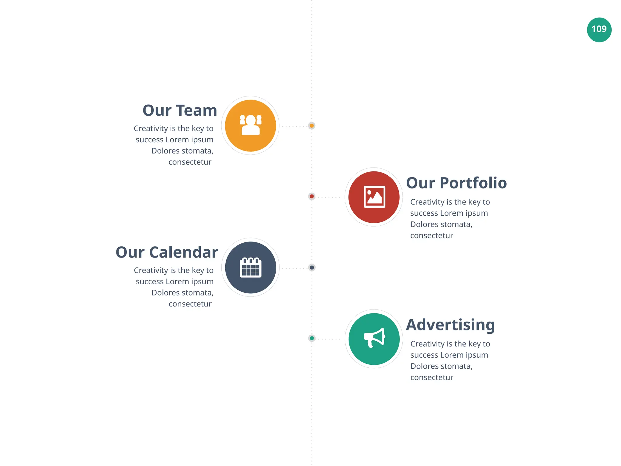 109
Our Team
Creativity is the key to
success Lorem ipsum
Dolores stomata,
consectetur
Our Portfolio
Creativity is the key to
success Lorem ipsum
Dolores stomata,
consectetur
Our Calendar
Creativity is the key to
success Lorem ipsum
Dolores stomata,
consectetur
Advertising
Creativity is the key to
success Lorem ipsum
Dolores stomata,
consectetur
 