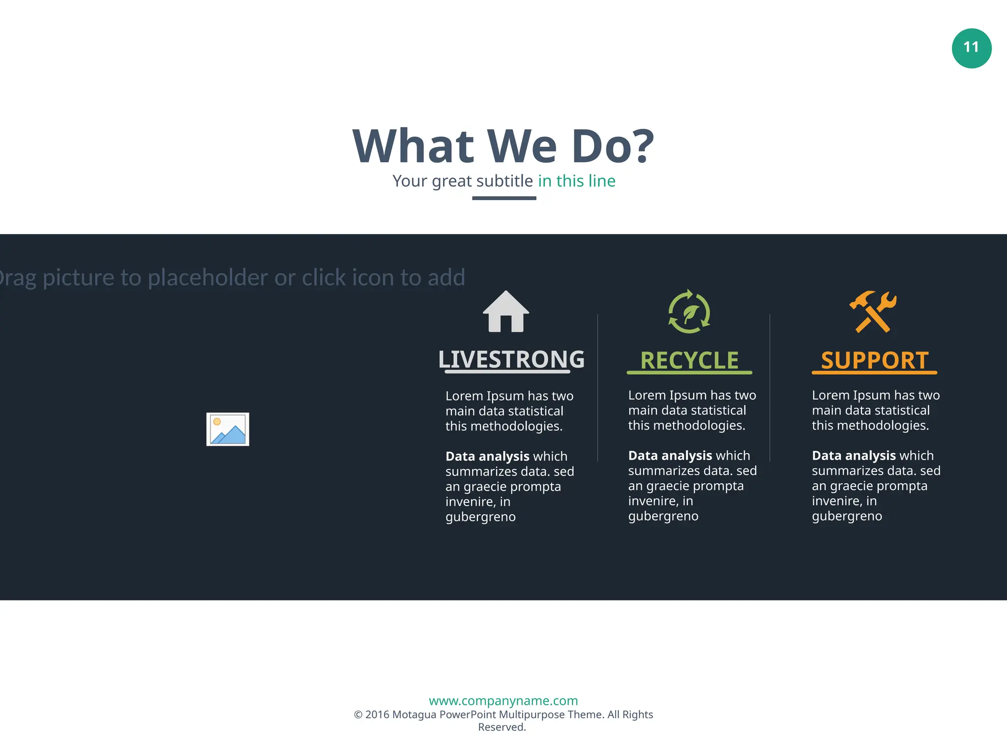 www.companyname.com
© 2016 Motagua PowerPoint Multipurpose Theme. All Rights
Reserved.
11
What We Do?
Your great subtitle in this line
Lorem Ipsum has two
main data statistical
this methodologies.
Data analysis which
summarizes data. sed
an graecie prompta
invenire, in
gubergreno
LIVESTRONG
Lorem Ipsum has two
main data statistical
this methodologies.
Data analysis which
summarizes data. sed
an graecie prompta
invenire, in
gubergreno
RECYCLE
Lorem Ipsum has two
main data statistical
this methodologies.
Data analysis which
summarizes data. sed
an graecie prompta
invenire, in
gubergreno
SUPPORT
Drag picture to placeholder or click icon to add
 