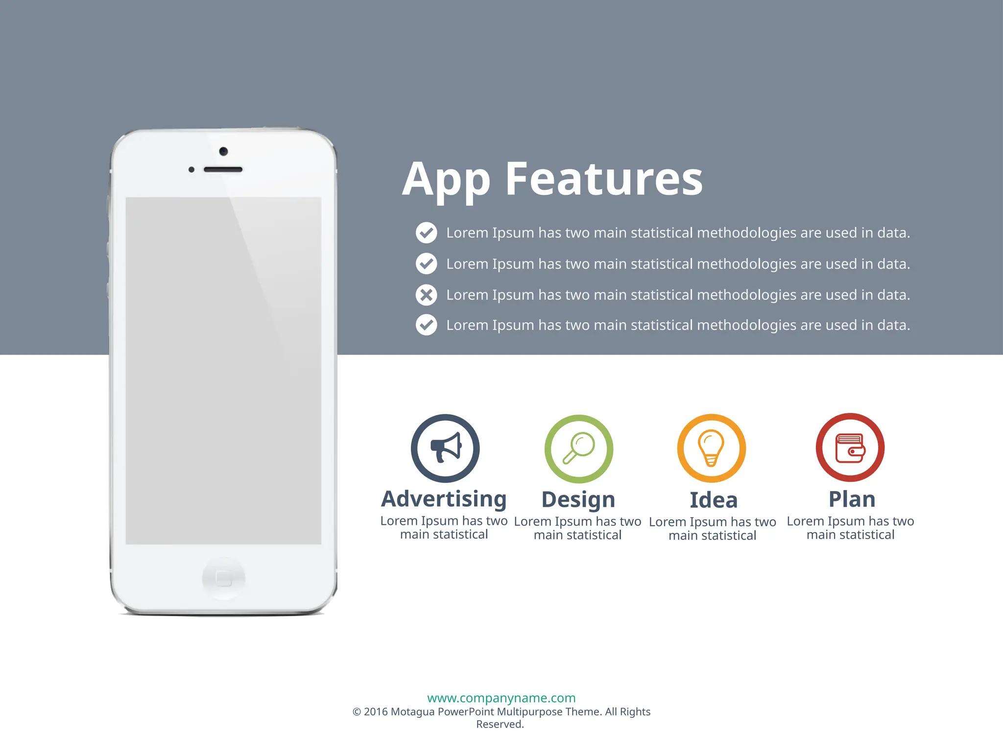 www.companyname.com
© 2016 Motagua PowerPoint Multipurpose Theme. All Rights
Reserved.
Lorem Ipsum has two
main statistical
Design
Lorem Ipsum has two
main statistical
Idea
Lorem Ipsum has two
main statistical
Plan
Lorem Ipsum has two
main statistical
Advertising
Lorem Ipsum has two main statistical methodologies are used in data.
Lorem Ipsum has two main statistical methodologies are used in data.
Lorem Ipsum has two main statistical methodologies are used in data.
Lorem Ipsum has two main statistical methodologies are used in data.
App Features
 