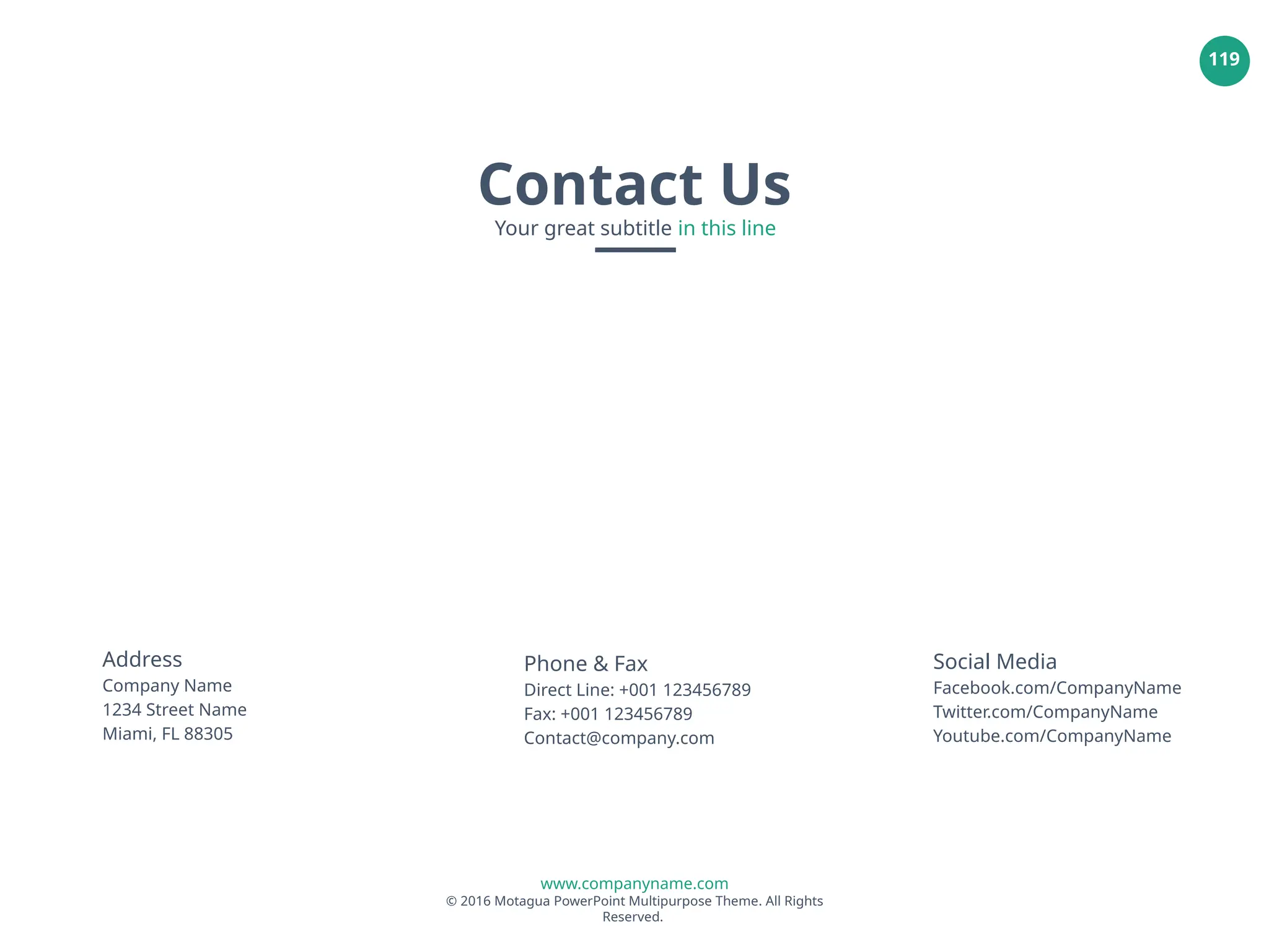 www.companyname.com
© 2016 Motagua PowerPoint Multipurpose Theme. All Rights
Reserved.
119
Address
Company Name
1234 Street Name
Miami, FL 88305
Phone & Fax
Direct Line: +001 123456789
Fax: +001 123456789
Contact@company.com
Social Media
Facebook.com/CompanyName
Twitter.com/CompanyName
Youtube.com/CompanyName
Contact Us
Your great subtitle in this line
 