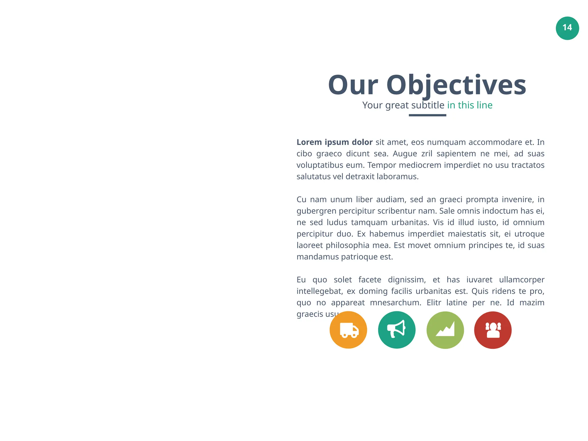 14
Lorem ipsum dolor sit amet, eos numquam accommodare et. In
cibo graeco dicunt sea. Augue zril sapientem ne mei, ad suas
voluptatibus eum. Tempor mediocrem imperdiet no usu tractatos
salutatus vel detraxit laboramus.
Cu nam unum liber audiam, sed an graeci prompta invenire, in
gubergren percipitur scribentur nam. Sale omnis indoctum has ei,
ne sed ludus tamquam urbanitas. Vis id illud iusto, id omnium
percipitur duo. Ex habemus imperdiet maiestatis sit, ei utroque
laoreet philosophia mea. Est movet omnium principes te, id suas
mandamus patrioque est.
Eu quo solet facete dignissim, et has iuvaret ullamcorper
intellegebat, ex doming facilis urbanitas est. Quis ridens te pro,
quo no appareat mnesarchum. Elitr latine per ne. Id mazim
graecis usu
Our Objectives
Your great subtitle in this line
 
