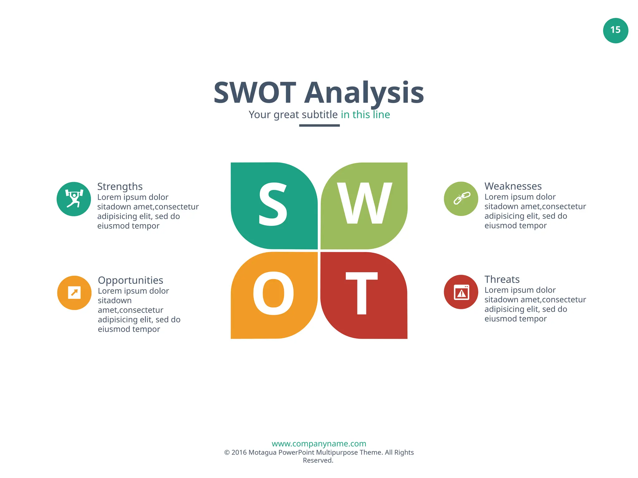 www.companyname.com
© 2016 Motagua PowerPoint Multipurpose Theme. All Rights
Reserved.
15
SWOT Analysis
Your great subtitle in this line
S W
O T
Strengths
Lorem ipsum dolor
sitadown amet,consectetur
adipisicing elit, sed do
eiusmod tempor
Weaknesses
Lorem ipsum dolor
sitadown amet,consectetur
adipisicing elit, sed do
eiusmod tempor
Opportunities
Lorem ipsum dolor
sitadown
amet,consectetur
adipisicing elit, sed do
eiusmod tempor
Threats
Lorem ipsum dolor
sitadown amet,consectetur
adipisicing elit, sed do
eiusmod tempor
 