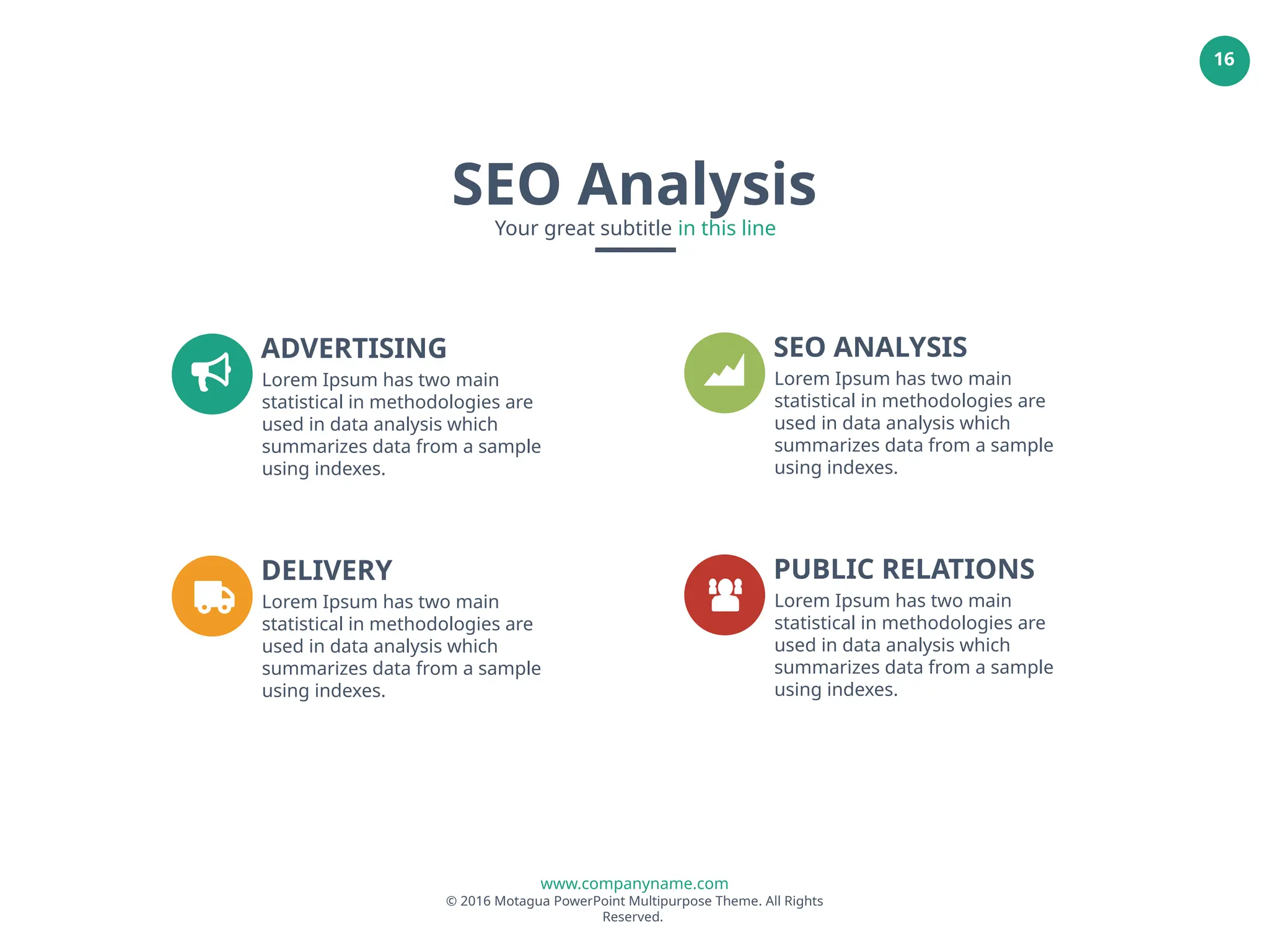 www.companyname.com
© 2016 Motagua PowerPoint Multipurpose Theme. All Rights
Reserved.
16
ADVERTISING
Lorem Ipsum has two main
statistical in methodologies are
used in data analysis which
summarizes data from a sample
using indexes.
SEO ANALYSIS
Lorem Ipsum has two main
statistical in methodologies are
used in data analysis which
summarizes data from a sample
using indexes.
DELIVERY
Lorem Ipsum has two main
statistical in methodologies are
used in data analysis which
summarizes data from a sample
using indexes.
PUBLIC RELATIONS
Lorem Ipsum has two main
statistical in methodologies are
used in data analysis which
summarizes data from a sample
using indexes.
SEO Analysis
Your great subtitle in this line
 