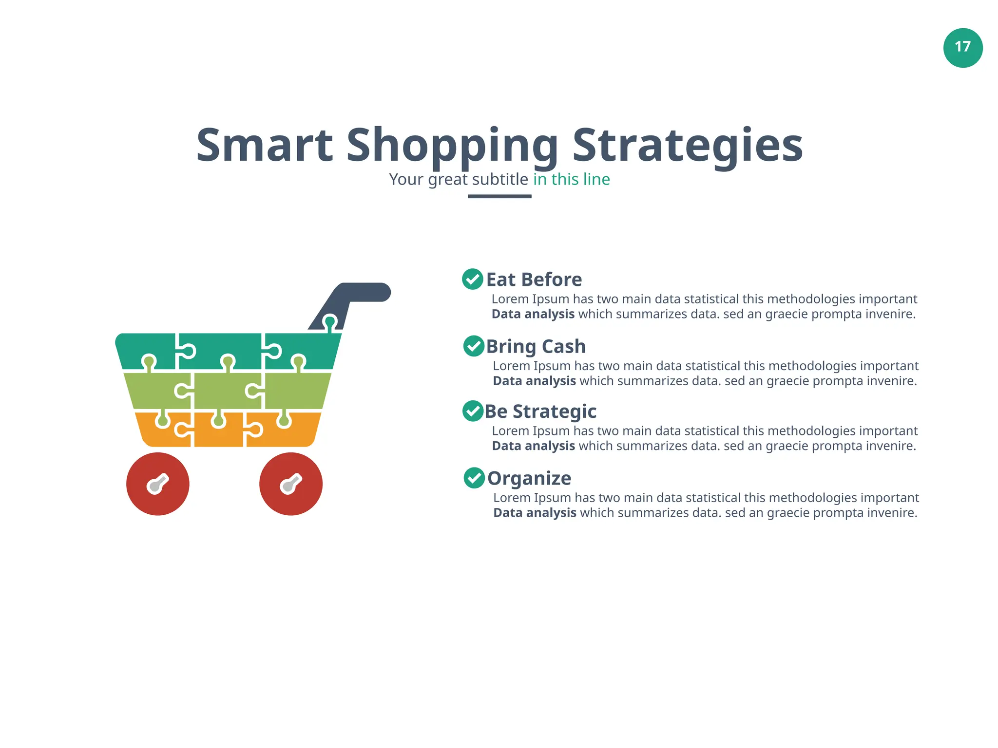 17
Smart Shopping Strategies
Your great subtitle in this line
Lorem Ipsum has two main data statistical this methodologies important
Data analysis which summarizes data. sed an graecie prompta invenire.
Eat Before
Lorem Ipsum has two main data statistical this methodologies important
Data analysis which summarizes data. sed an graecie prompta invenire.
Bring Cash
Lorem Ipsum has two main data statistical this methodologies important
Data analysis which summarizes data. sed an graecie prompta invenire.
Be Strategic
Lorem Ipsum has two main data statistical this methodologies important
Data analysis which summarizes data. sed an graecie prompta invenire.
Organize
 