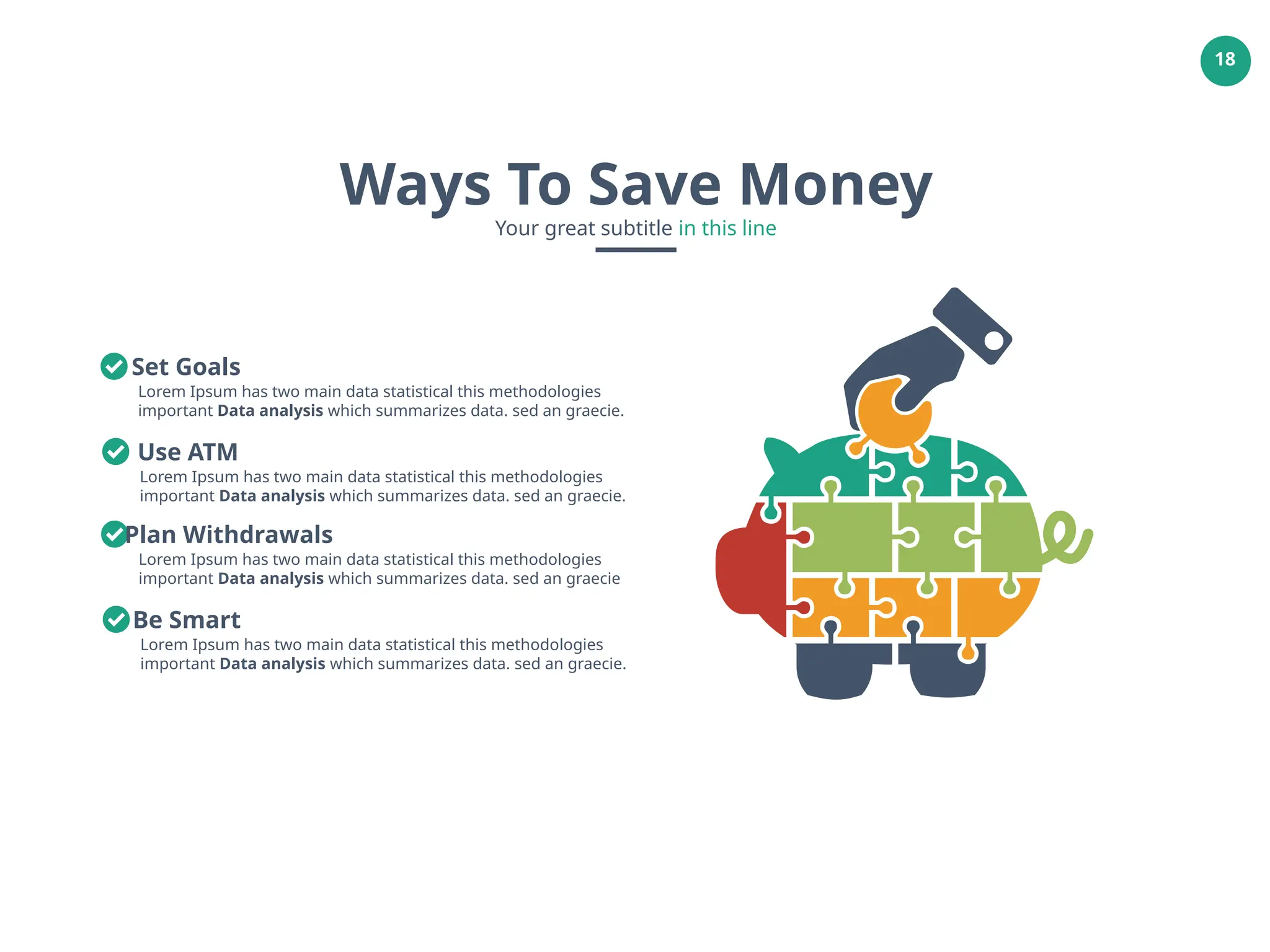 18
Ways To Save Money
Your great subtitle in this line
Lorem Ipsum has two main data statistical this methodologies
important Data analysis which summarizes data. sed an graecie.
Set Goals
Lorem Ipsum has two main data statistical this methodologies
important Data analysis which summarizes data. sed an graecie.
Use ATM
Lorem Ipsum has two main data statistical this methodologies
important Data analysis which summarizes data. sed an graecie
Plan Withdrawals
Lorem Ipsum has two main data statistical this methodologies
important Data analysis which summarizes data. sed an graecie.
Be Smart
 