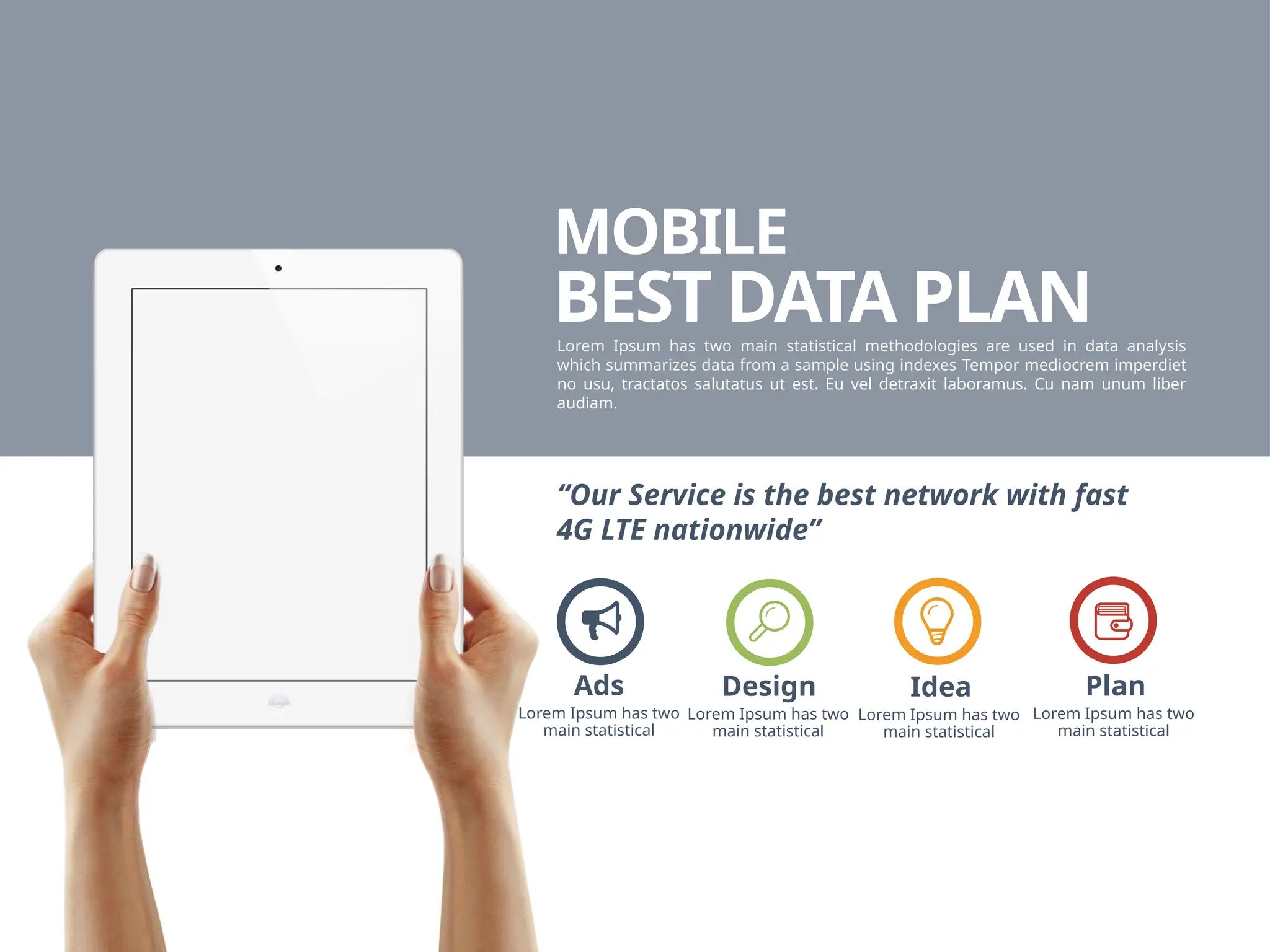 MOBILE
BEST DATA PLAN
Lorem Ipsum has two main statistical methodologies are used in data analysis
which summarizes data from a sample using indexes Tempor mediocrem imperdiet
no usu, tractatos salutatus ut est. Eu vel detraxit laboramus. Cu nam unum liber
audiam.
“Our Service is the best network with fast
4G LTE nationwide”
Lorem Ipsum has two
main statistical
Design
Lorem Ipsum has two
main statistical
Idea
Lorem Ipsum has two
main statistical
Plan
Lorem Ipsum has two
main statistical
Ads
 