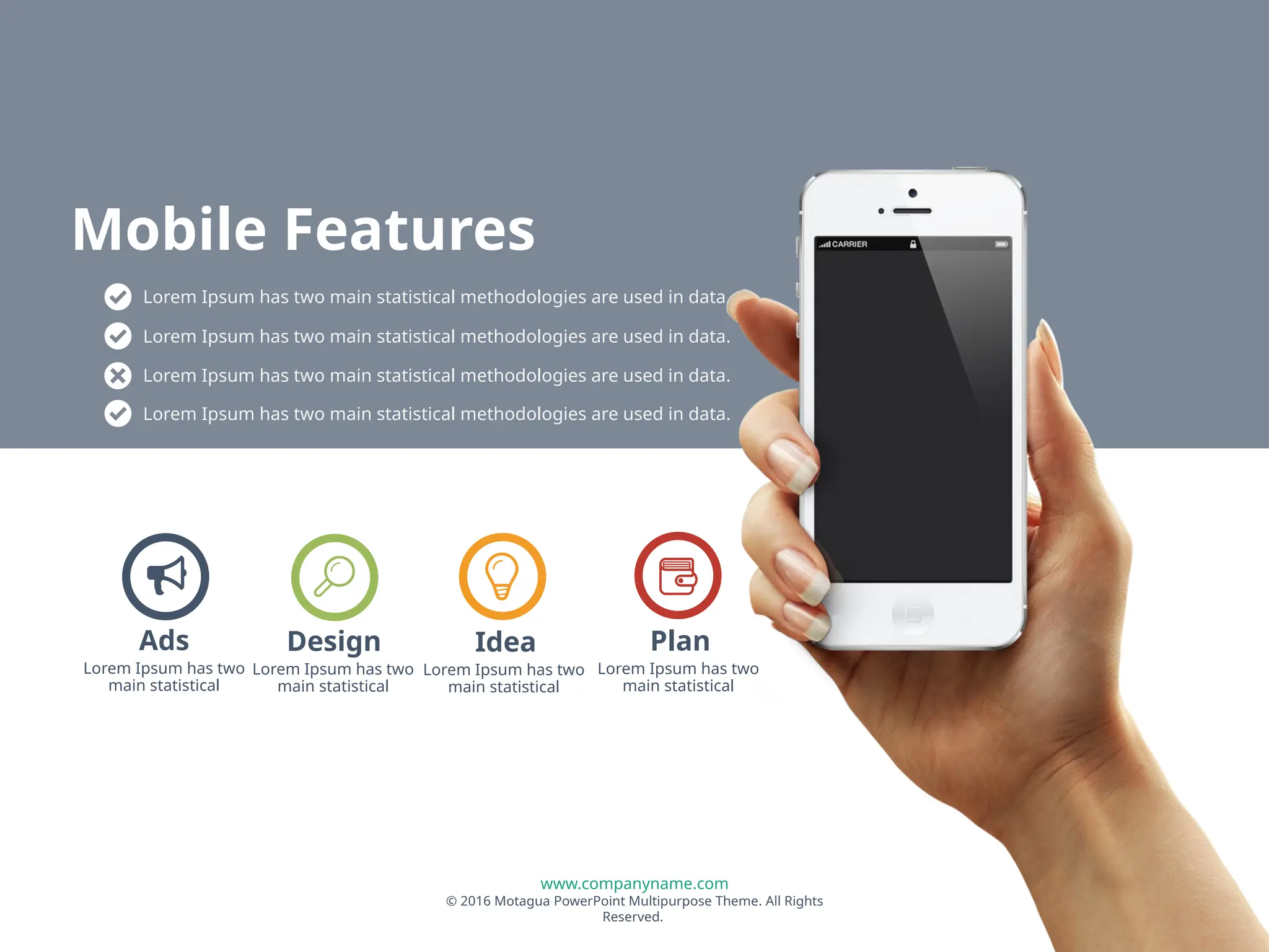 www.companyname.com
© 2016 Motagua PowerPoint Multipurpose Theme. All Rights
Reserved.
Lorem Ipsum has two
main statistical
Design
Lorem Ipsum has two
main statistical
Idea
Lorem Ipsum has two
main statistical
Plan
Lorem Ipsum has two
main statistical
Ads
Lorem Ipsum has two main statistical methodologies are used in data.
Lorem Ipsum has two main statistical methodologies are used in data.
Lorem Ipsum has two main statistical methodologies are used in data.
Lorem Ipsum has two main statistical methodologies are used in data.
Mobile Features
 