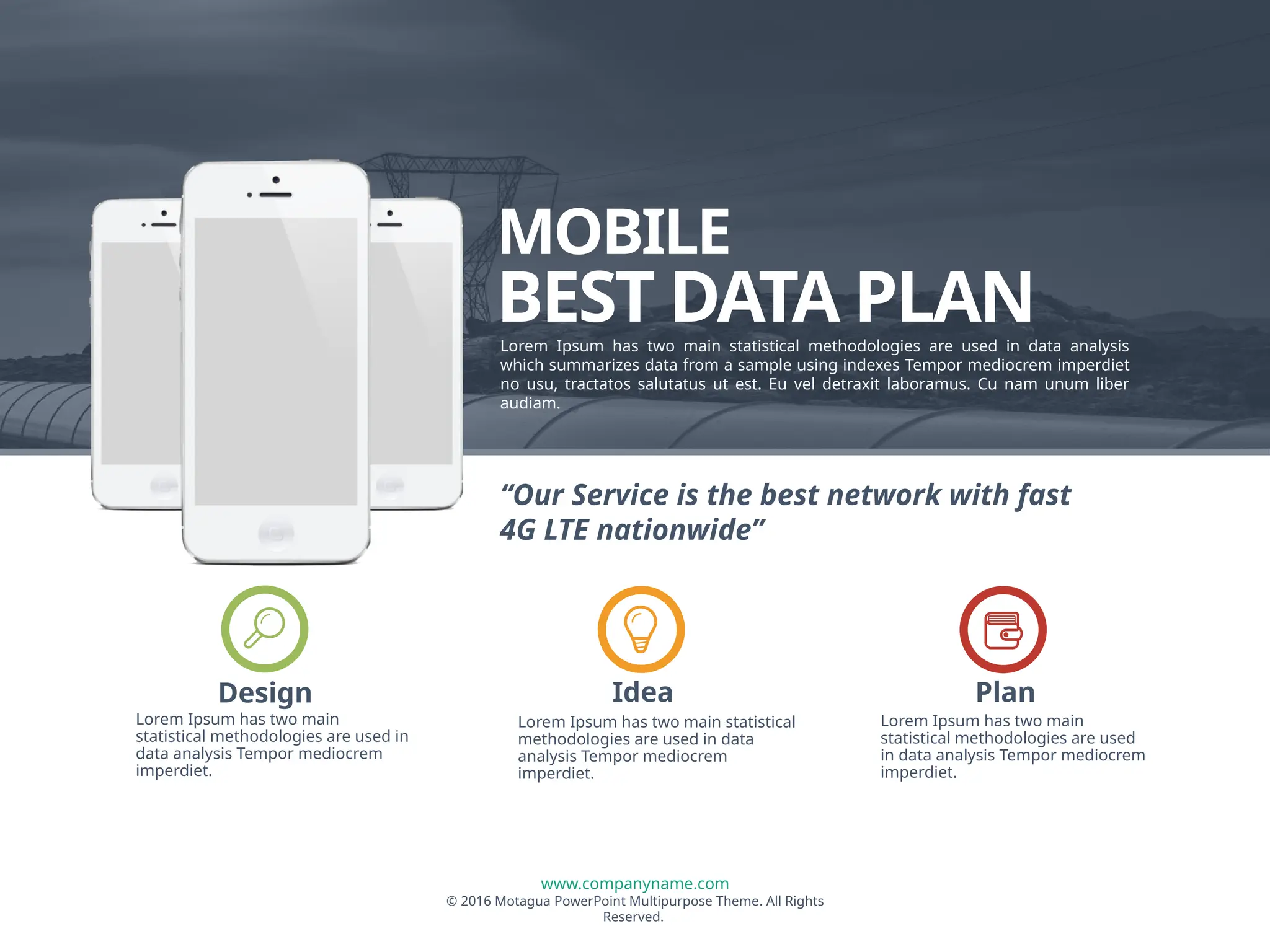 www.companyname.com
© 2016 Motagua PowerPoint Multipurpose Theme. All Rights
Reserved.
MOBILE
BEST DATA PLAN
Lorem Ipsum has two main statistical methodologies are used in data analysis
which summarizes data from a sample using indexes Tempor mediocrem imperdiet
no usu, tractatos salutatus ut est. Eu vel detraxit laboramus. Cu nam unum liber
audiam.
Lorem Ipsum has two main
statistical methodologies are used in
data analysis Tempor mediocrem
imperdiet.
Design
Lorem Ipsum has two main statistical
methodologies are used in data
analysis Tempor mediocrem
imperdiet.
Idea
Lorem Ipsum has two main
statistical methodologies are used
in data analysis Tempor mediocrem
imperdiet.
Plan
“Our Service is the best network with fast
4G LTE nationwide”
 