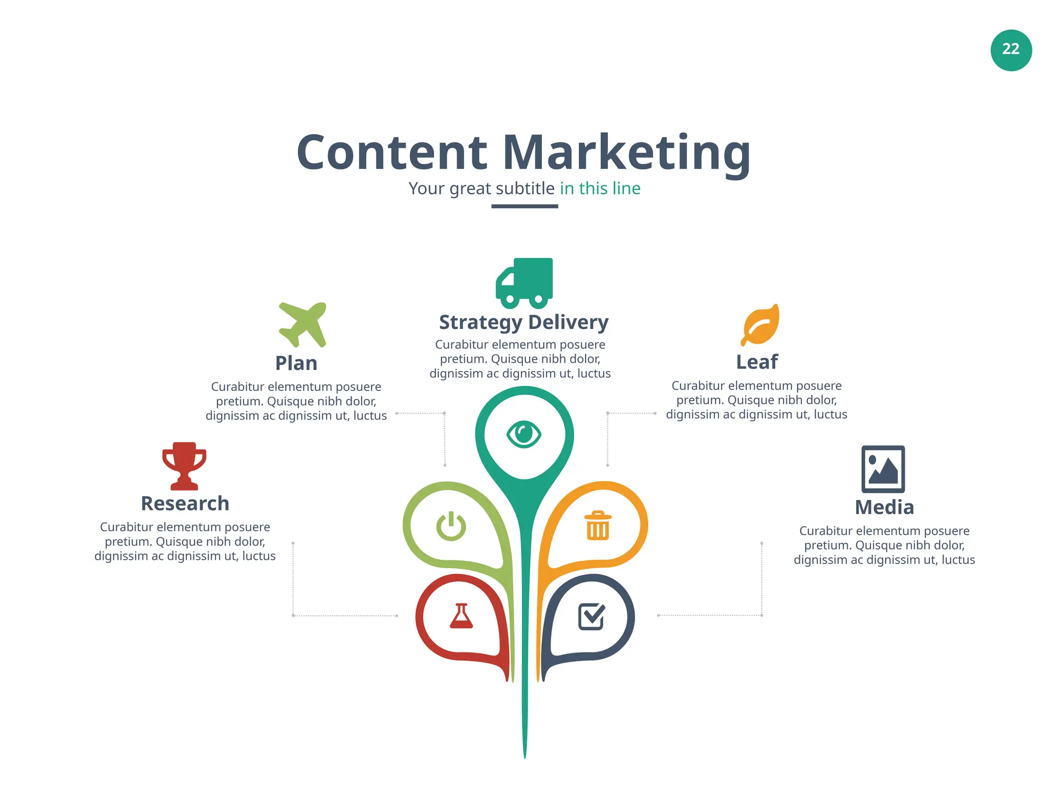 22
Media
Curabitur elementum posuere
pretium. Quisque nibh dolor,
dignissim ac dignissim ut, luctus
Research
Curabitur elementum posuere
pretium. Quisque nibh dolor,
dignissim ac dignissim ut, luctus
Strategy Delivery
Plan
Curabitur elementum posuere
pretium. Quisque nibh dolor,
dignissim ac dignissim ut, luctus
Leaf
Curabitur elementum posuere
pretium. Quisque nibh dolor,
dignissim ac dignissim ut, luctus
Curabitur elementum posuere
pretium. Quisque nibh dolor,
dignissim ac dignissim ut, luctus
Content Marketing
Your great subtitle in this line
 
