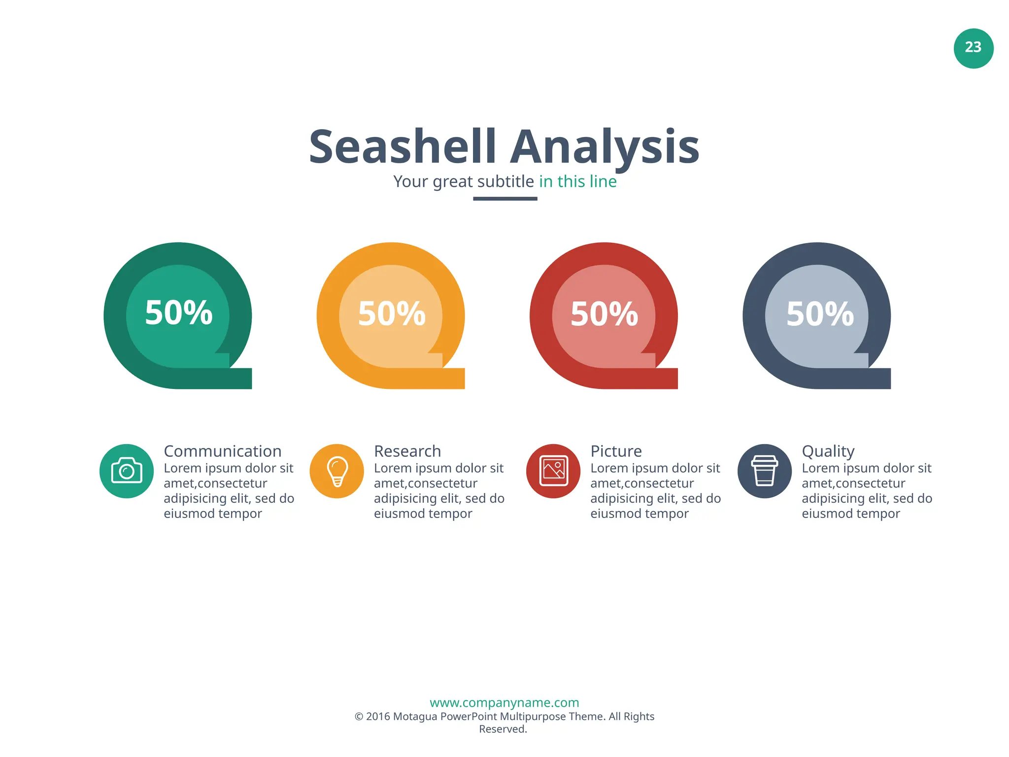 www.companyname.com
© 2016 Motagua PowerPoint Multipurpose Theme. All Rights
Reserved.
23
50% 50% 50% 50%
Communication
Lorem ipsum dolor sit
amet,consectetur
adipisicing elit, sed do
eiusmod tempor
Research
Lorem ipsum dolor sit
amet,consectetur
adipisicing elit, sed do
eiusmod tempor
Picture
Lorem ipsum dolor sit
amet,consectetur
adipisicing elit, sed do
eiusmod tempor
Quality
Lorem ipsum dolor sit
amet,consectetur
adipisicing elit, sed do
eiusmod tempor
Seashell Analysis
Your great subtitle in this line
 