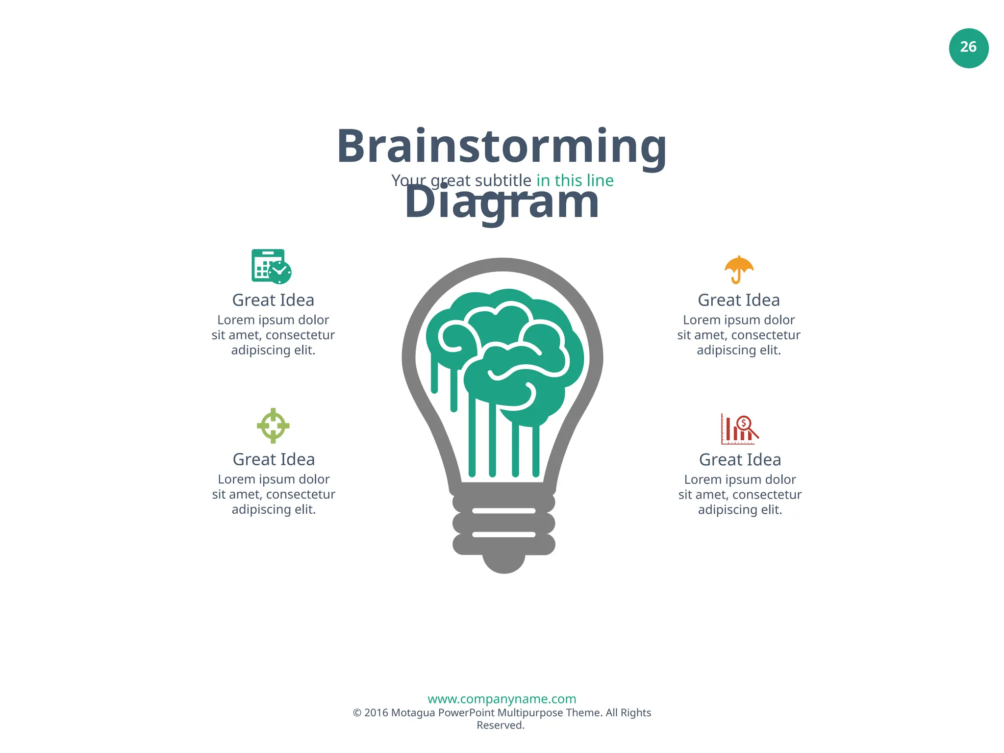 www.companyname.com
© 2016 Motagua PowerPoint Multipurpose Theme. All Rights
Reserved.
26
Great Idea
Lorem ipsum dolor
sit amet, consectetur
adipiscing elit.
Great Idea
Lorem ipsum dolor
sit amet, consectetur
adipiscing elit.
Great Idea
Lorem ipsum dolor
sit amet, consectetur
adipiscing elit.
Great Idea
Lorem ipsum dolor
sit amet, consectetur
adipiscing elit.
Brainstorming
Diagram
Your great subtitle in this line
 