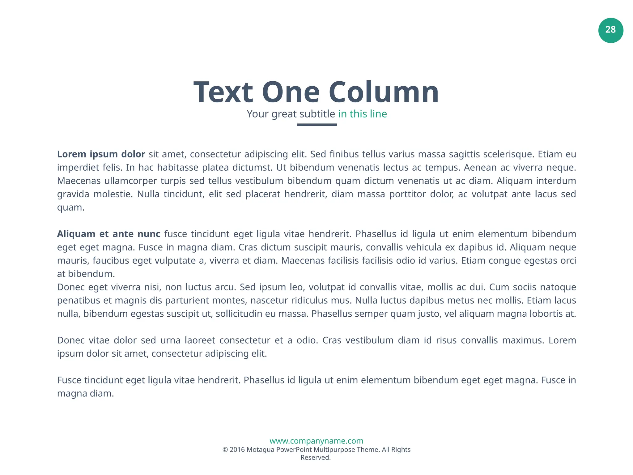 www.companyname.com
© 2016 Motagua PowerPoint Multipurpose Theme. All Rights
Reserved.
28
Lorem ipsum dolor sit amet, consectetur adipiscing elit. Sed finibus tellus varius massa sagittis scelerisque. Etiam eu
imperdiet felis. In hac habitasse platea dictumst. Ut bibendum venenatis lectus ac tempus. Aenean ac viverra neque.
Maecenas ullamcorper turpis sed tellus vestibulum bibendum quam dictum venenatis ut ac diam. Aliquam interdum
gravida molestie. Nulla tincidunt, elit sed placerat hendrerit, diam massa porttitor dolor, ac volutpat ante lacus sed
quam.
Aliquam et ante nunc fusce tincidunt eget ligula vitae hendrerit. Phasellus id ligula ut enim elementum bibendum
eget eget magna. Fusce in magna diam. Cras dictum suscipit mauris, convallis vehicula ex dapibus id. Aliquam neque
mauris, faucibus eget vulputate a, viverra et diam. Maecenas facilisis facilisis odio id varius. Etiam congue egestas orci
at bibendum.
Donec eget viverra nisi, non luctus arcu. Sed ipsum leo, volutpat id convallis vitae, mollis ac dui. Cum sociis natoque
penatibus et magnis dis parturient montes, nascetur ridiculus mus. Nulla luctus dapibus metus nec mollis. Etiam lacus
nulla, bibendum egestas suscipit ut, sollicitudin eu massa. Phasellus semper quam justo, vel aliquam magna lobortis at.
Donec vitae dolor sed urna laoreet consectetur et a odio. Cras vestibulum diam id risus convallis maximus. Lorem
ipsum dolor sit amet, consectetur adipiscing elit.
Fusce tincidunt eget ligula vitae hendrerit. Phasellus id ligula ut enim elementum bibendum eget eget magna. Fusce in
magna diam.
Text One Column
Your great subtitle in this line
 