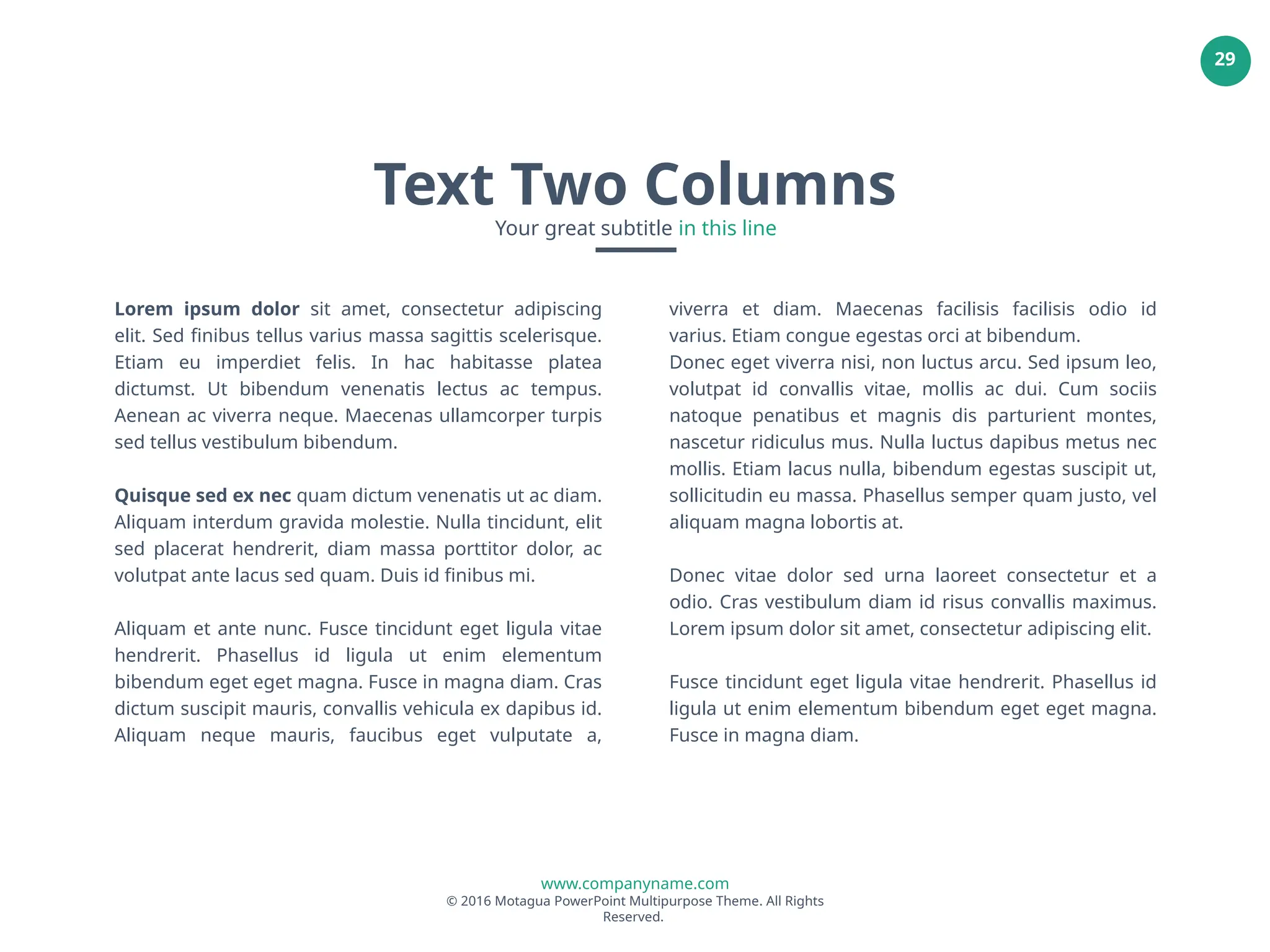 www.companyname.com
© 2016 Motagua PowerPoint Multipurpose Theme. All Rights
Reserved.
29
Lorem ipsum dolor sit amet, consectetur adipiscing
elit. Sed finibus tellus varius massa sagittis scelerisque.
Etiam eu imperdiet felis. In hac habitasse platea
dictumst. Ut bibendum venenatis lectus ac tempus.
Aenean ac viverra neque. Maecenas ullamcorper turpis
sed tellus vestibulum bibendum.
Quisque sed ex nec quam dictum venenatis ut ac diam.
Aliquam interdum gravida molestie. Nulla tincidunt, elit
sed placerat hendrerit, diam massa porttitor dolor, ac
volutpat ante lacus sed quam. Duis id finibus mi.
Aliquam et ante nunc. Fusce tincidunt eget ligula vitae
hendrerit. Phasellus id ligula ut enim elementum
bibendum eget eget magna. Fusce in magna diam. Cras
dictum suscipit mauris, convallis vehicula ex dapibus id.
Aliquam neque mauris, faucibus eget vulputate a,
viverra et diam. Maecenas facilisis facilisis odio id
varius. Etiam congue egestas orci at bibendum.
Donec eget viverra nisi, non luctus arcu. Sed ipsum leo,
volutpat id convallis vitae, mollis ac dui. Cum sociis
natoque penatibus et magnis dis parturient montes,
nascetur ridiculus mus. Nulla luctus dapibus metus nec
mollis. Etiam lacus nulla, bibendum egestas suscipit ut,
sollicitudin eu massa. Phasellus semper quam justo, vel
aliquam magna lobortis at.
Donec vitae dolor sed urna laoreet consectetur et a
odio. Cras vestibulum diam id risus convallis maximus.
Lorem ipsum dolor sit amet, consectetur adipiscing elit.
Fusce tincidunt eget ligula vitae hendrerit. Phasellus id
ligula ut enim elementum bibendum eget eget magna.
Fusce in magna diam.
Text Two Columns
Your great subtitle in this line
 
