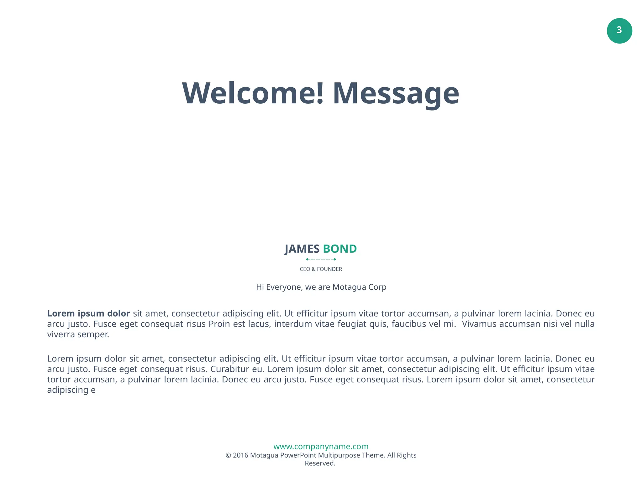 www.companyname.com
© 2016 Motagua PowerPoint Multipurpose Theme. All Rights
Reserved.
3
JAMES BOND
CEO & FOUNDER
Lorem ipsum dolor sit amet, consectetur adipiscing elit. Ut efficitur ipsum vitae tortor accumsan, a pulvinar lorem lacinia. Donec eu
arcu justo. Fusce eget consequat risus Proin est lacus, interdum vitae feugiat quis, faucibus vel mi. Vivamus accumsan nisi vel nulla
viverra semper.
Lorem ipsum dolor sit amet, consectetur adipiscing elit. Ut efficitur ipsum vitae tortor accumsan, a pulvinar lorem lacinia. Donec eu
arcu justo. Fusce eget consequat risus. Curabitur eu. Lorem ipsum dolor sit amet, consectetur adipiscing elit. Ut efficitur ipsum vitae
tortor accumsan, a pulvinar lorem lacinia. Donec eu arcu justo. Fusce eget consequat risus. Lorem ipsum dolor sit amet, consectetur
adipiscing e
Hi Everyone, we are Motagua Corp
Welcome! Message
 
