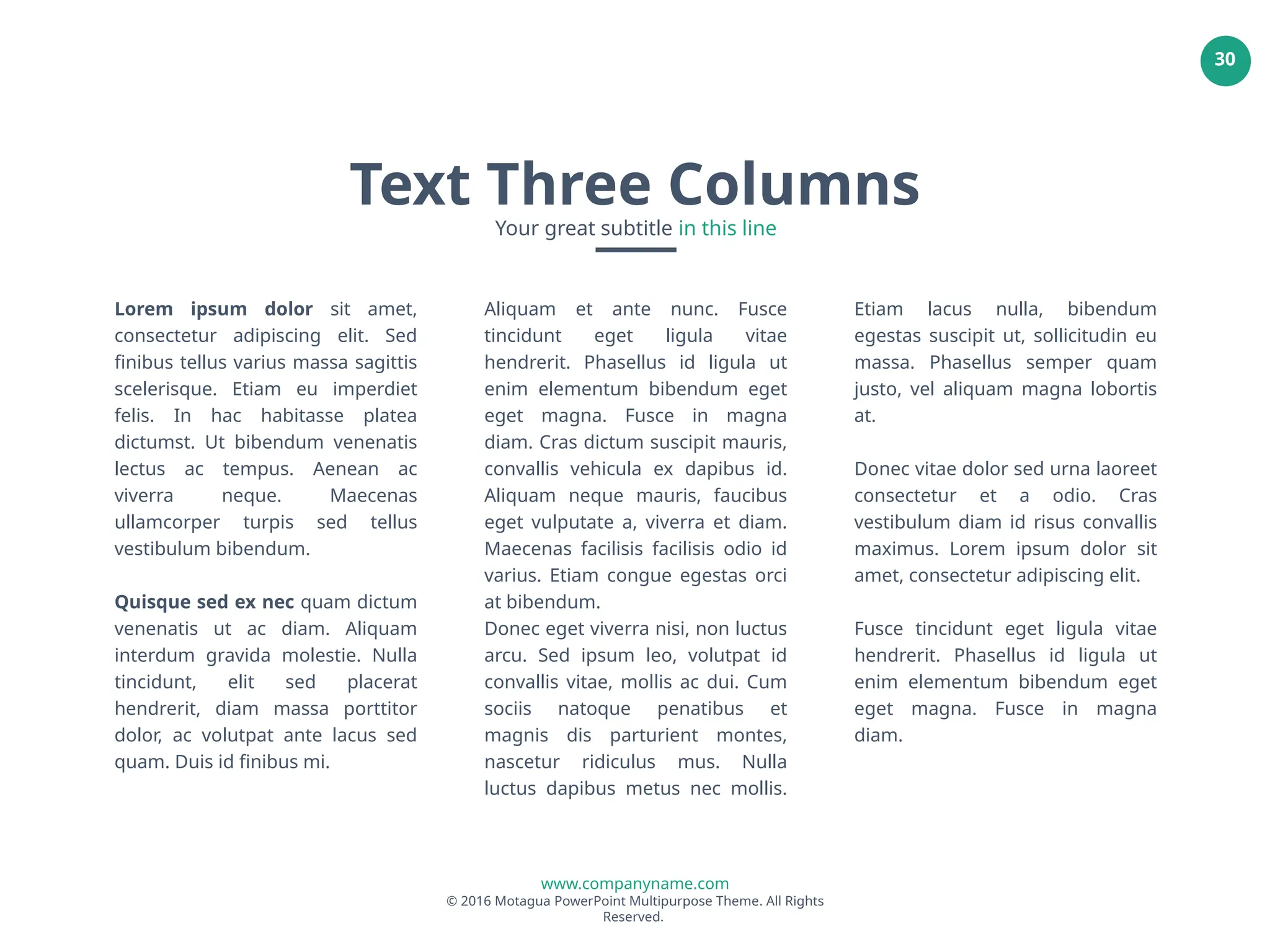 www.companyname.com
© 2016 Motagua PowerPoint Multipurpose Theme. All Rights
Reserved.
30
Lorem ipsum dolor sit amet,
consectetur adipiscing elit. Sed
finibus tellus varius massa sagittis
scelerisque. Etiam eu imperdiet
felis. In hac habitasse platea
dictumst. Ut bibendum venenatis
lectus ac tempus. Aenean ac
viverra neque. Maecenas
ullamcorper turpis sed tellus
vestibulum bibendum.
Quisque sed ex nec quam dictum
venenatis ut ac diam. Aliquam
interdum gravida molestie. Nulla
tincidunt, elit sed placerat
hendrerit, diam massa porttitor
dolor, ac volutpat ante lacus sed
quam. Duis id finibus mi.
Aliquam et ante nunc. Fusce
tincidunt eget ligula vitae
hendrerit. Phasellus id ligula ut
enim elementum bibendum eget
eget magna. Fusce in magna
diam. Cras dictum suscipit mauris,
convallis vehicula ex dapibus id.
Aliquam neque mauris, faucibus
eget vulputate a, viverra et diam.
Maecenas facilisis facilisis odio id
varius. Etiam congue egestas orci
at bibendum.
Donec eget viverra nisi, non luctus
arcu. Sed ipsum leo, volutpat id
convallis vitae, mollis ac dui. Cum
sociis natoque penatibus et
magnis dis parturient montes,
nascetur ridiculus mus. Nulla
luctus dapibus metus nec mollis.
Etiam lacus nulla, bibendum
egestas suscipit ut, sollicitudin eu
massa. Phasellus semper quam
justo, vel aliquam magna lobortis
at.
Donec vitae dolor sed urna laoreet
consectetur et a odio. Cras
vestibulum diam id risus convallis
maximus. Lorem ipsum dolor sit
amet, consectetur adipiscing elit.
Fusce tincidunt eget ligula vitae
hendrerit. Phasellus id ligula ut
enim elementum bibendum eget
eget magna. Fusce in magna
diam.
Text Three Columns
Your great subtitle in this line
 