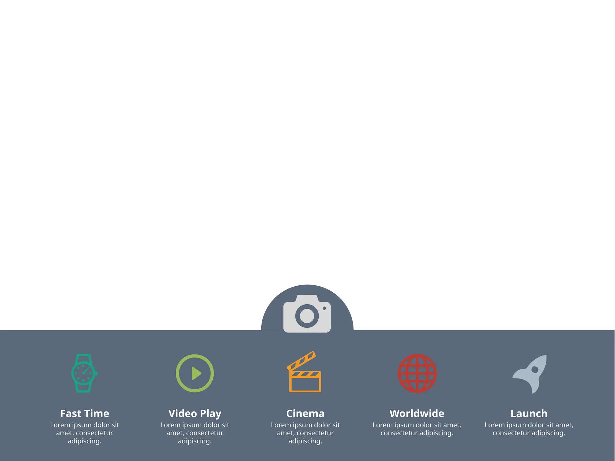 Fast Time
Lorem ipsum dolor sit
amet, consectetur
adipiscing.
Video Play
Lorem ipsum dolor sit
amet, consectetur
adipiscing.
Cinema
Lorem ipsum dolor sit
amet, consectetur
adipiscing.
Worldwide
Lorem ipsum dolor sit amet,
consectetur adipiscing.
Launch
Lorem ipsum dolor sit amet,
consectetur adipiscing.
 
