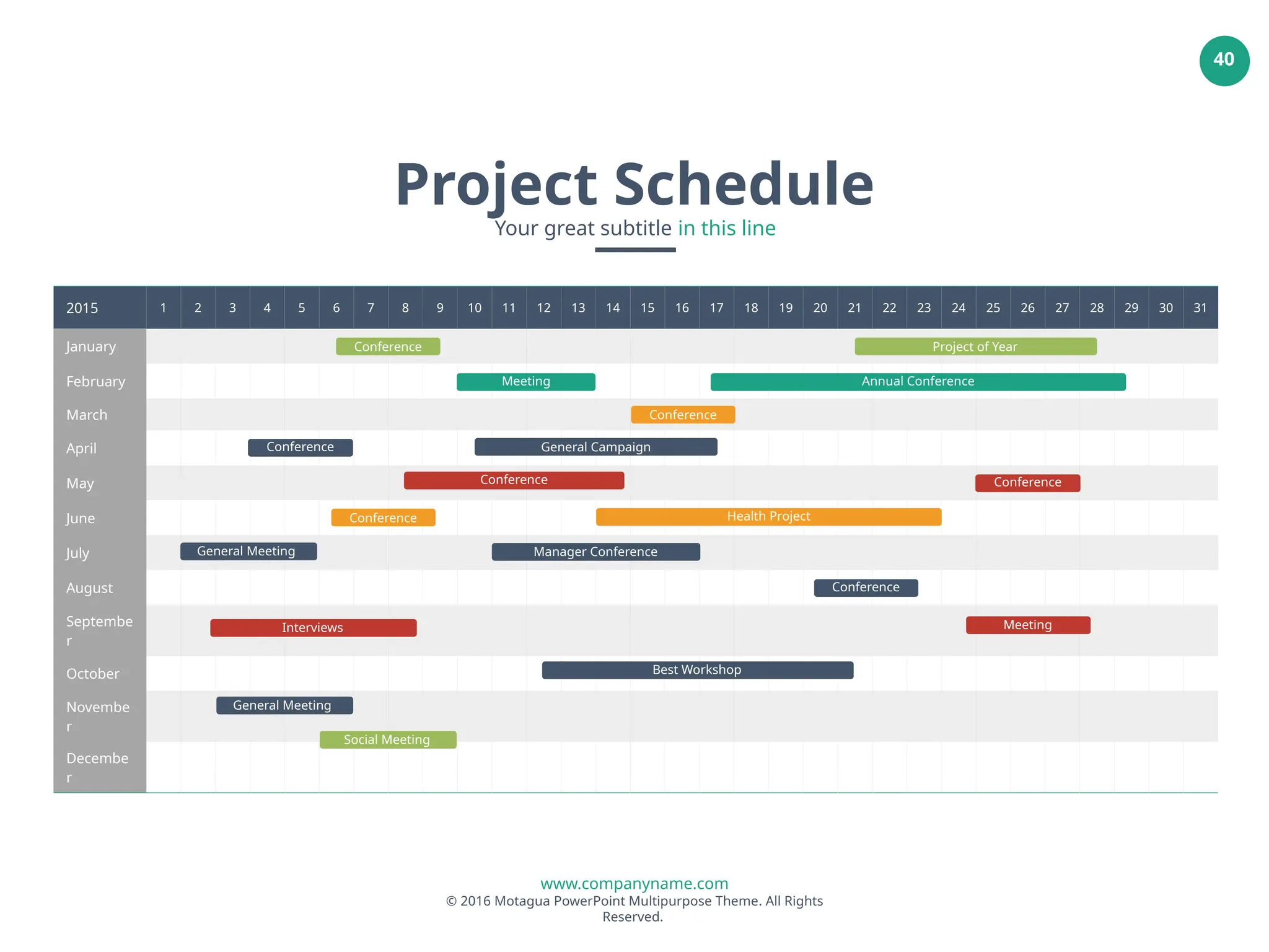 www.companyname.com
© 2016 Motagua PowerPoint Multipurpose Theme. All Rights
Reserved.
40
2015 1 2 3 4 5 6 7 8 9 10 11 12 13 14 15 16 17 18 19 20 21 22 23 24 25 26 27 28 29 30 31
January
February
March
April
May
June
July
August
Septembe
r
October
Novembe
r
Decembe
r
Meeting Annual Conference
Project of Year
Conference
General Campaign
Conference
Health Project
Manager Conference
Conference
Interviews
General Meeting
Social Meeting
Best Workshop
Project Schedule
Your great subtitle in this line
Conference
Conference
General Meeting
Meeting
Conference
Conference
 