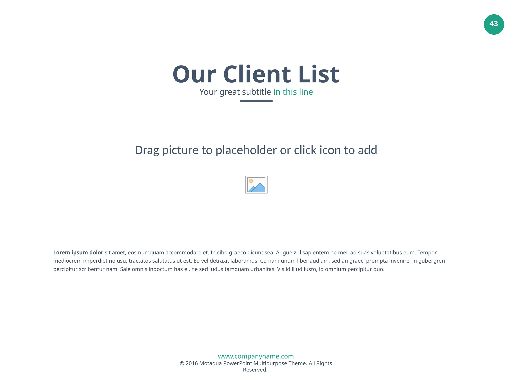 www.companyname.com
© 2016 Motagua PowerPoint Multipurpose Theme. All Rights
Reserved.
43
Our Client List
Your great subtitle in this line
Lorem ipsum dolor sit amet, eos numquam accommodare et. In cibo graeco dicunt sea. Augue zril sapientem ne mei, ad suas voluptatibus eum. Tempor
mediocrem imperdiet no usu, tractatos salutatus ut est. Eu vel detraxit laboramus. Cu nam unum liber audiam, sed an graeci prompta invenire, in gubergren
percipitur scribentur nam. Sale omnis indoctum has ei, ne sed ludus tamquam urbanitas. Vis id illud iusto, id omnium percipitur duo.
Drag picture to placeholder or click icon to add
 