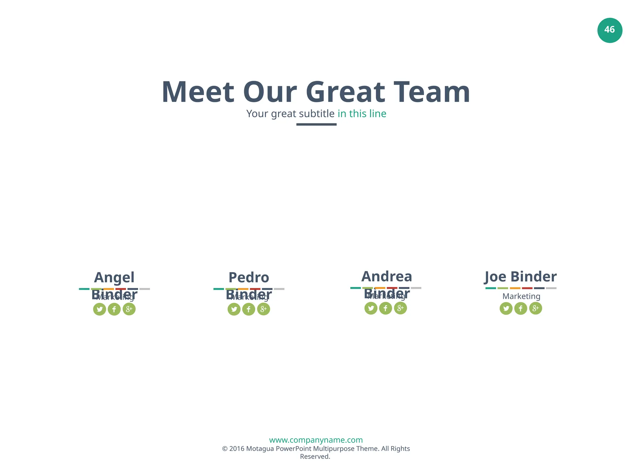 www.companyname.com
© 2016 Motagua PowerPoint Multipurpose Theme. All Rights
Reserved.
46
Angel
Binder
Marketing
Meet Our Great Team
Your great subtitle in this line
Pedro
Binder
Marketing
Andrea
Binder
Marketing
Joe Binder
Marketing
 