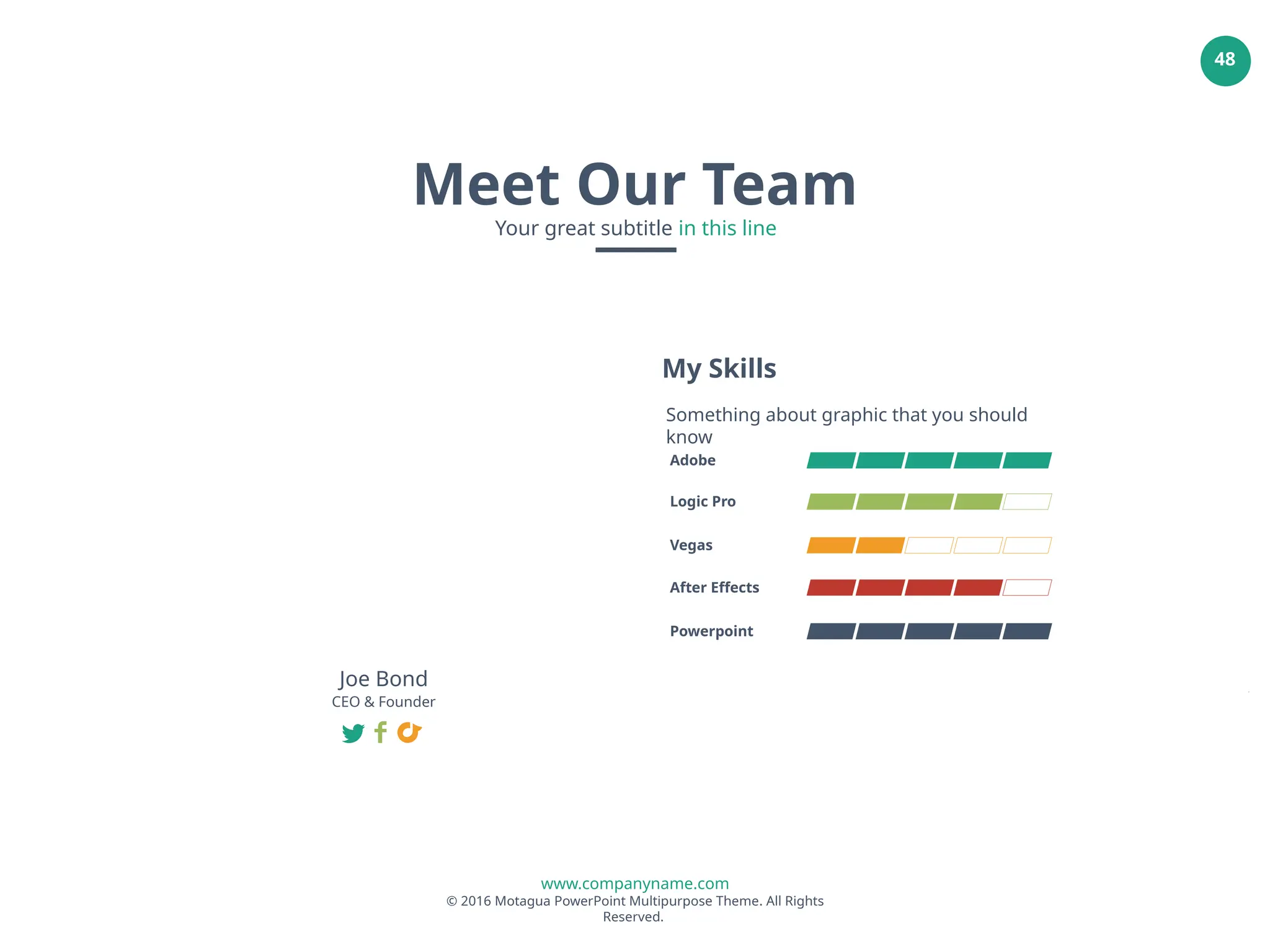 www.companyname.com
© 2016 Motagua PowerPoint Multipurpose Theme. All Rights
Reserved.
48
Adobe
Logic Pro
Vegas
After Effects
Powerpoint
My Skills
Something about graphic that you should
know
Joe Bond
CEO & Founder
Meet Our Team
Your great subtitle in this line
 