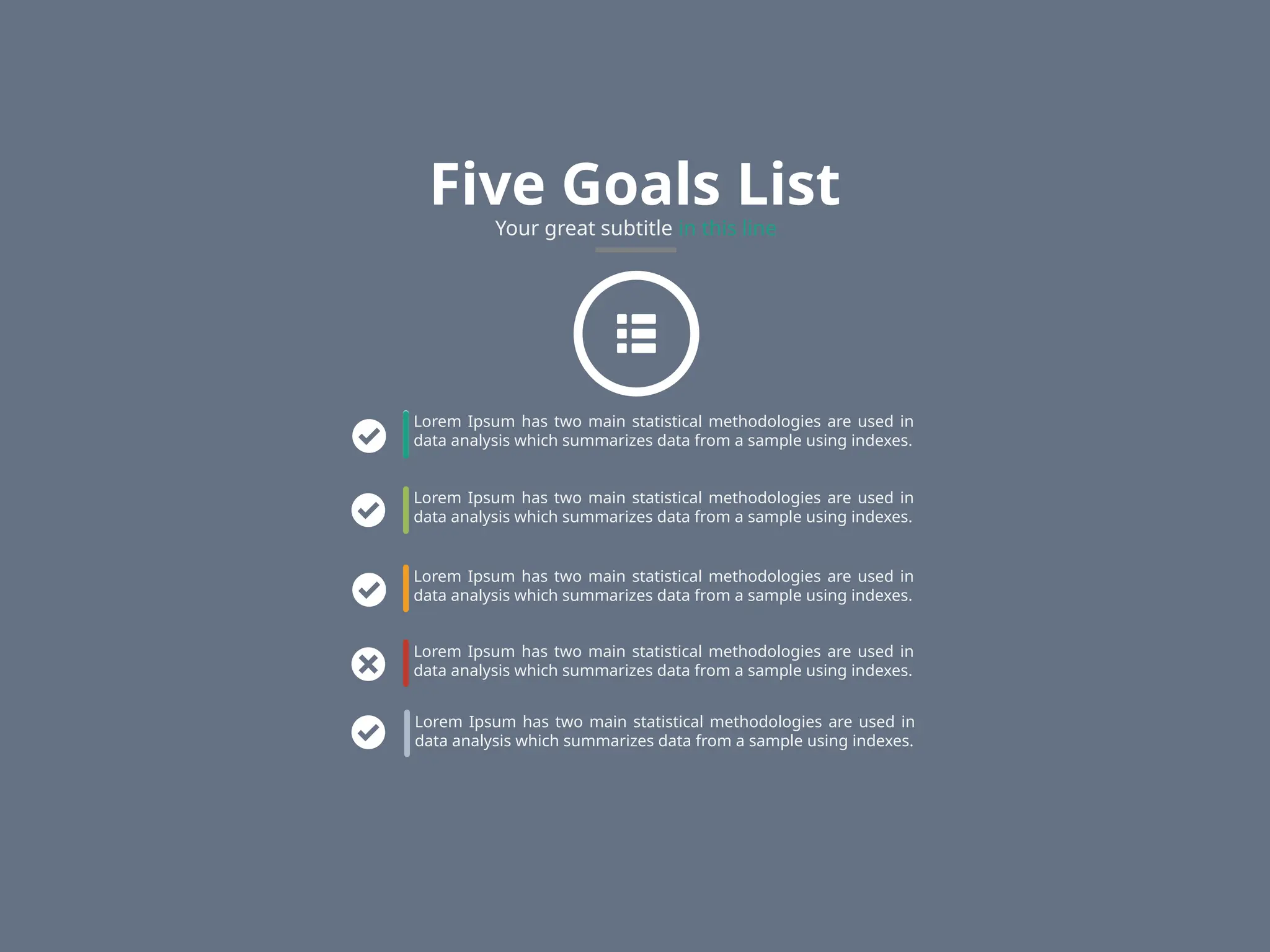 Five Goals List
Your great subtitle in this line
Lorem Ipsum has two main statistical methodologies are used in
data analysis which summarizes data from a sample using indexes.
Lorem Ipsum has two main statistical methodologies are used in
data analysis which summarizes data from a sample using indexes.
Lorem Ipsum has two main statistical methodologies are used in
data analysis which summarizes data from a sample using indexes.
Lorem Ipsum has two main statistical methodologies are used in
data analysis which summarizes data from a sample using indexes.
Lorem Ipsum has two main statistical methodologies are used in
data analysis which summarizes data from a sample using indexes.
 