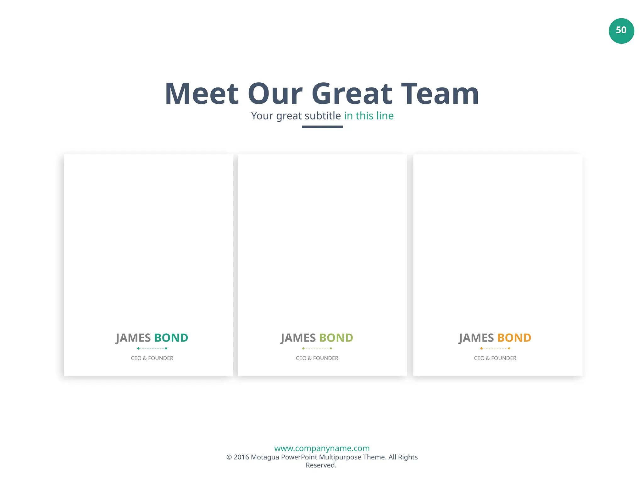 www.companyname.com
© 2016 Motagua PowerPoint Multipurpose Theme. All Rights
Reserved.
50
JAMES BOND
CEO & FOUNDER
JAMES BOND
CEO & FOUNDER
JAMES BOND
CEO & FOUNDER
Meet Our Great Team
Your great subtitle in this line
 
