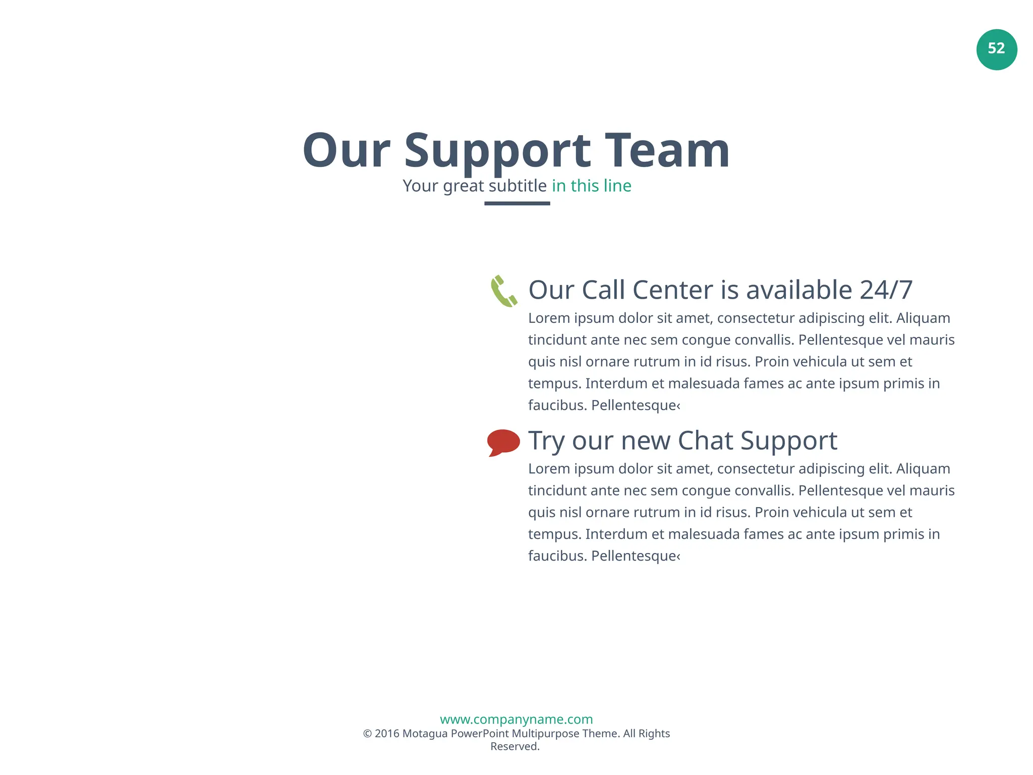 www.companyname.com
© 2016 Motagua PowerPoint Multipurpose Theme. All Rights
Reserved.
52
Our Call Center is available 24/7
Lorem ipsum dolor sit amet, consectetur adipiscing elit. Aliquam
tincidunt ante nec sem congue convallis. Pellentesque vel mauris
quis nisl ornare rutrum in id risus. Proin vehicula ut sem et
tempus. Interdum et malesuada fames ac ante ipsum primis in
faucibus. Pellentesque‹
Try our new Chat Support
Lorem ipsum dolor sit amet, consectetur adipiscing elit. Aliquam
tincidunt ante nec sem congue convallis. Pellentesque vel mauris
quis nisl ornare rutrum in id risus. Proin vehicula ut sem et
tempus. Interdum et malesuada fames ac ante ipsum primis in
faucibus. Pellentesque‹
Our Support Team
Your great subtitle in this line
 