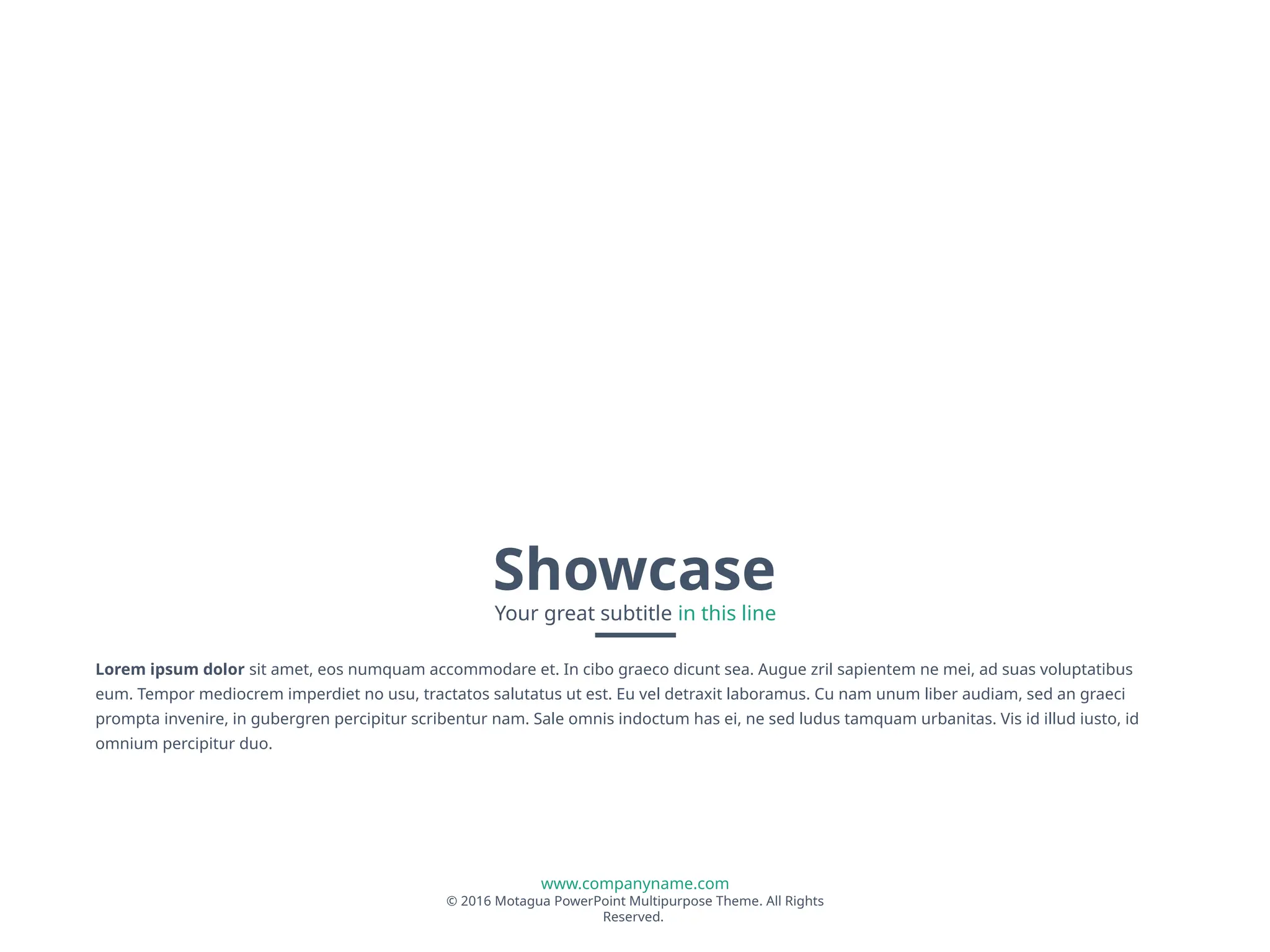 www.companyname.com
© 2016 Motagua PowerPoint Multipurpose Theme. All Rights
Reserved.
Showcase
Your great subtitle in this line
Lorem ipsum dolor sit amet, eos numquam accommodare et. In cibo graeco dicunt sea. Augue zril sapientem ne mei, ad suas voluptatibus
eum. Tempor mediocrem imperdiet no usu, tractatos salutatus ut est. Eu vel detraxit laboramus. Cu nam unum liber audiam, sed an graeci
prompta invenire, in gubergren percipitur scribentur nam. Sale omnis indoctum has ei, ne sed ludus tamquam urbanitas. Vis id illud iusto, id
omnium percipitur duo.
 