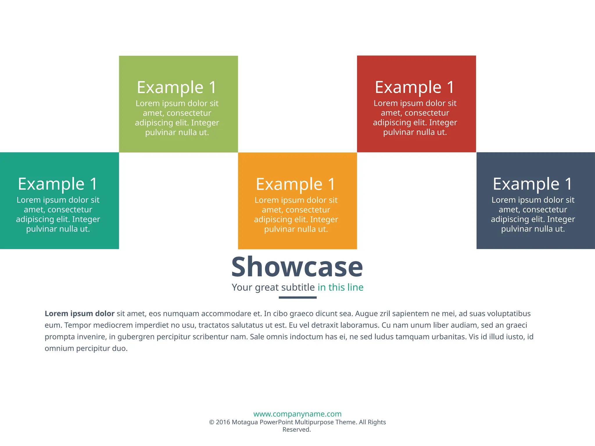 www.companyname.com
© 2016 Motagua PowerPoint Multipurpose Theme. All Rights
Reserved.
Showcase
Your great subtitle in this line
Lorem ipsum dolor sit amet, eos numquam accommodare et. In cibo graeco dicunt sea. Augue zril sapientem ne mei, ad suas voluptatibus
eum. Tempor mediocrem imperdiet no usu, tractatos salutatus ut est. Eu vel detraxit laboramus. Cu nam unum liber audiam, sed an graeci
prompta invenire, in gubergren percipitur scribentur nam. Sale omnis indoctum has ei, ne sed ludus tamquam urbanitas. Vis id illud iusto, id
omnium percipitur duo.
Example 1
Lorem ipsum dolor sit
amet, consectetur
adipiscing elit. Integer
pulvinar nulla ut.
Example 1
Lorem ipsum dolor sit
amet, consectetur
adipiscing elit. Integer
pulvinar nulla ut.
Example 1
Lorem ipsum dolor sit
amet, consectetur
adipiscing elit. Integer
pulvinar nulla ut.
Example 1
Lorem ipsum dolor sit
amet, consectetur
adipiscing elit. Integer
pulvinar nulla ut.
Example 1
Lorem ipsum dolor sit
amet, consectetur
adipiscing elit. Integer
pulvinar nulla ut.
 