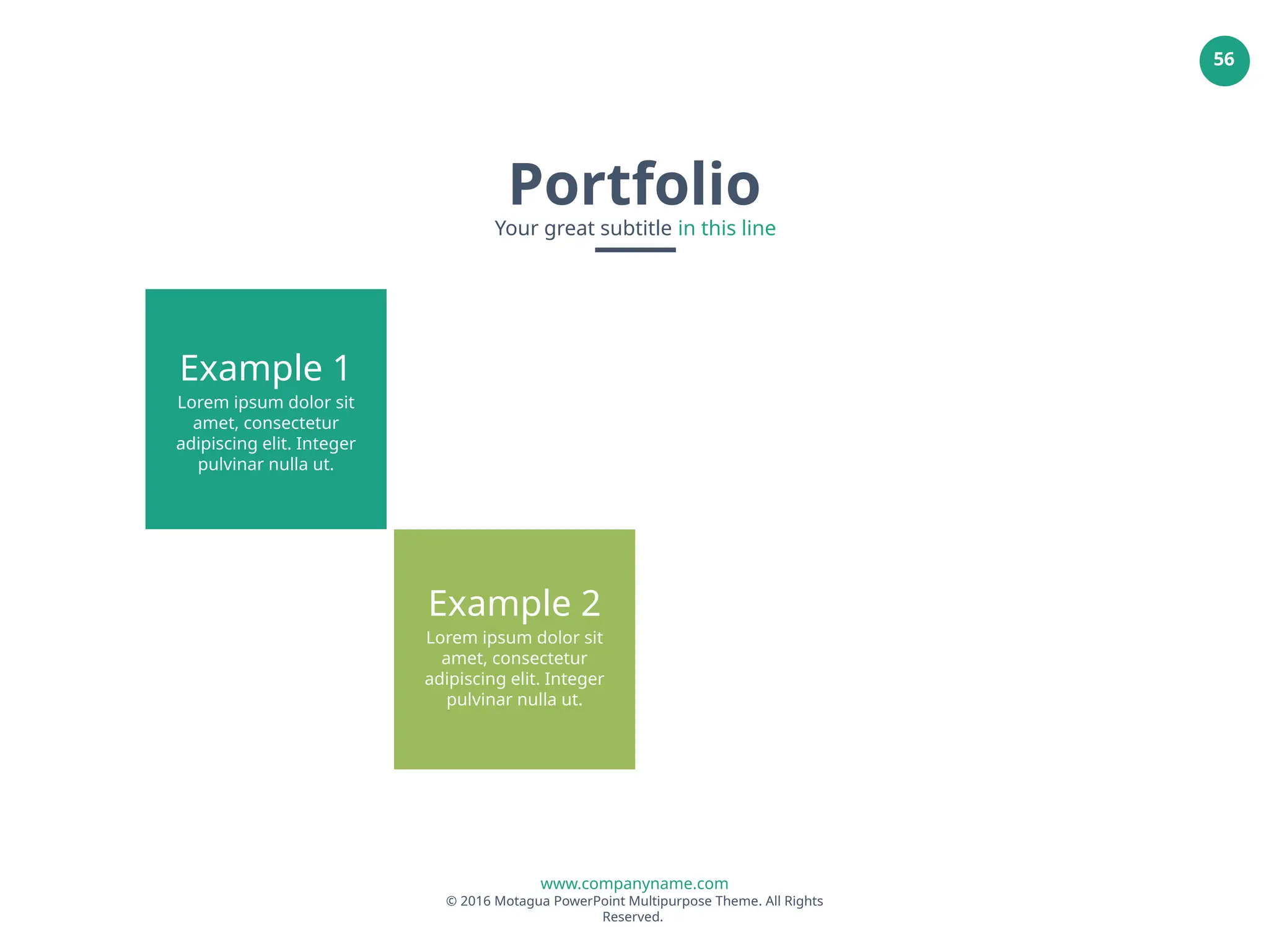www.companyname.com
© 2016 Motagua PowerPoint Multipurpose Theme. All Rights
Reserved.
56
Example 1
Lorem ipsum dolor sit
amet, consectetur
adipiscing elit. Integer
pulvinar nulla ut.
Example 2
Lorem ipsum dolor sit
amet, consectetur
adipiscing elit. Integer
pulvinar nulla ut.
Portfolio
Your great subtitle in this line
 