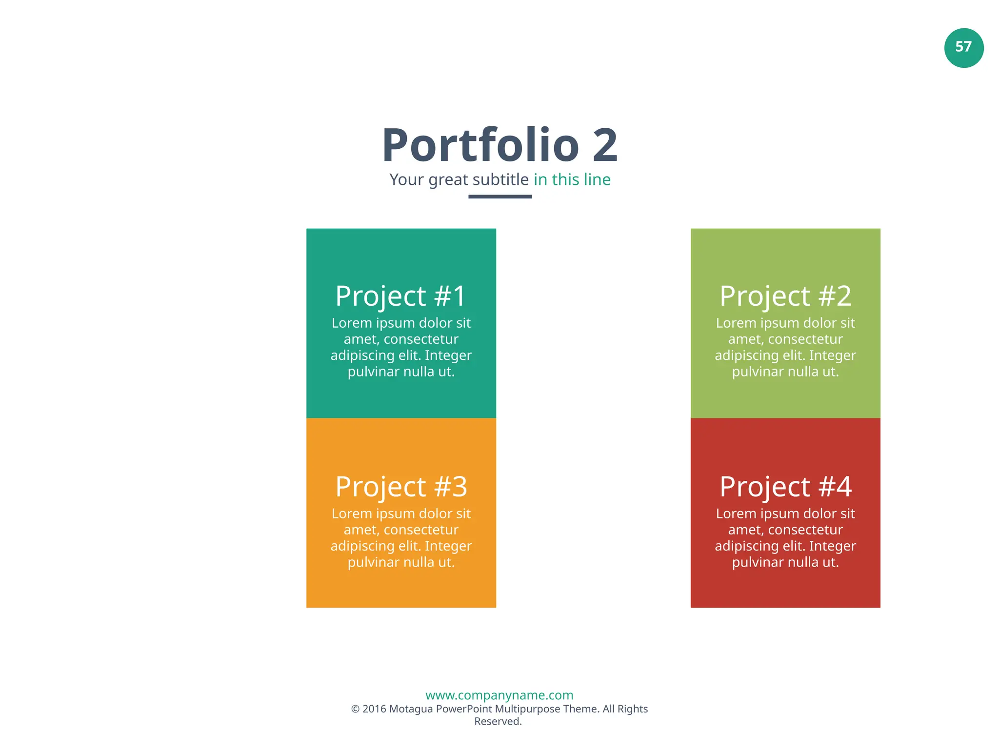 www.companyname.com
© 2016 Motagua PowerPoint Multipurpose Theme. All Rights
Reserved.
57
Project #1
Lorem ipsum dolor sit
amet, consectetur
adipiscing elit. Integer
pulvinar nulla ut.
Project #2
Lorem ipsum dolor sit
amet, consectetur
adipiscing elit. Integer
pulvinar nulla ut.
Project #3
Lorem ipsum dolor sit
amet, consectetur
adipiscing elit. Integer
pulvinar nulla ut.
Project #4
Lorem ipsum dolor sit
amet, consectetur
adipiscing elit. Integer
pulvinar nulla ut.
Portfolio 2
Your great subtitle in this line
 