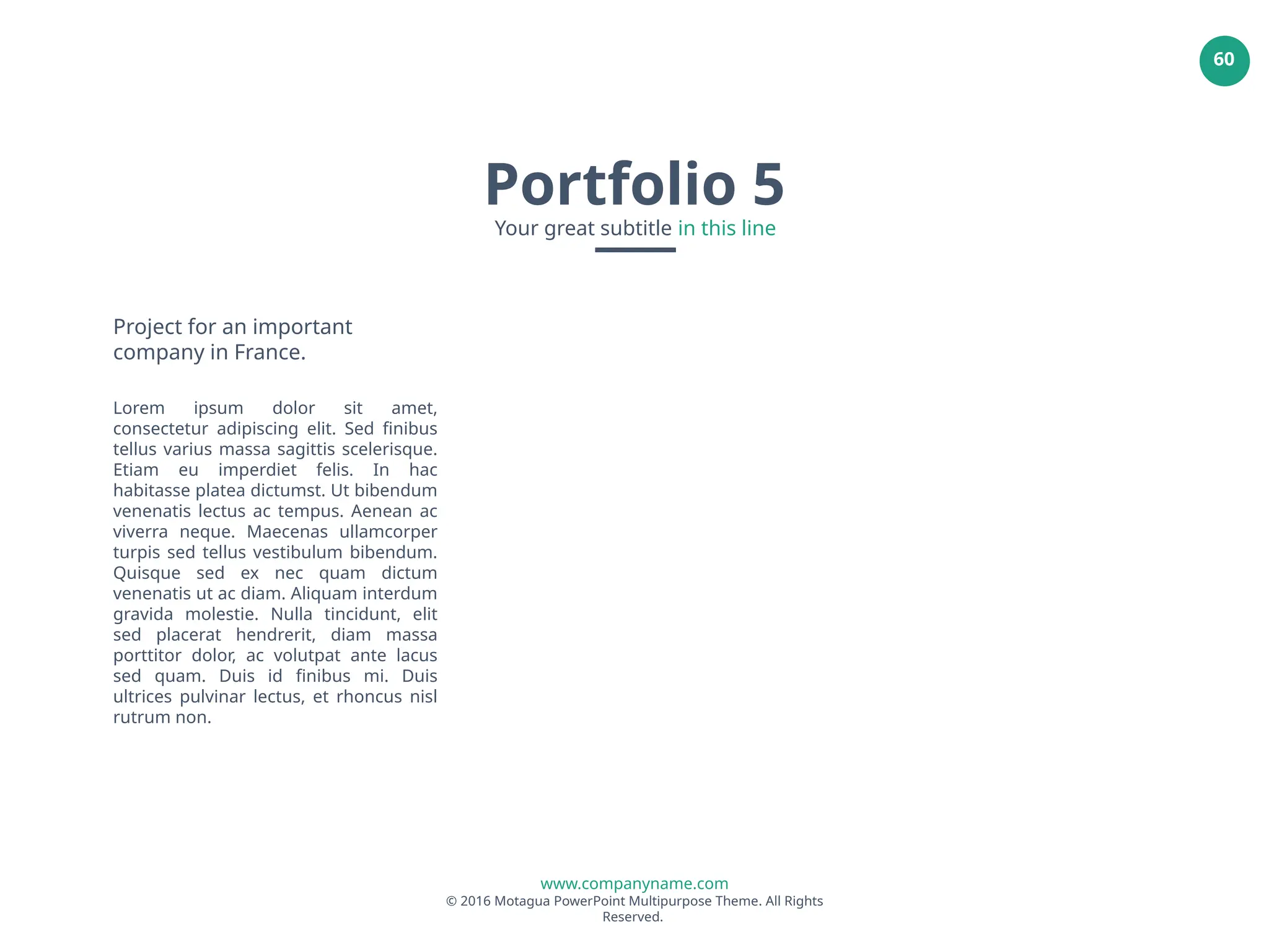 www.companyname.com
© 2016 Motagua PowerPoint Multipurpose Theme. All Rights
Reserved.
60
Project for an important
company in France.
Lorem ipsum dolor sit amet,
consectetur adipiscing elit. Sed finibus
tellus varius massa sagittis scelerisque.
Etiam eu imperdiet felis. In hac
habitasse platea dictumst. Ut bibendum
venenatis lectus ac tempus. Aenean ac
viverra neque. Maecenas ullamcorper
turpis sed tellus vestibulum bibendum.
Quisque sed ex nec quam dictum
venenatis ut ac diam. Aliquam interdum
gravida molestie. Nulla tincidunt, elit
sed placerat hendrerit, diam massa
porttitor dolor, ac volutpat ante lacus
sed quam. Duis id finibus mi. Duis
ultrices pulvinar lectus, et rhoncus nisl
rutrum non.
Portfolio 5
Your great subtitle in this line
 